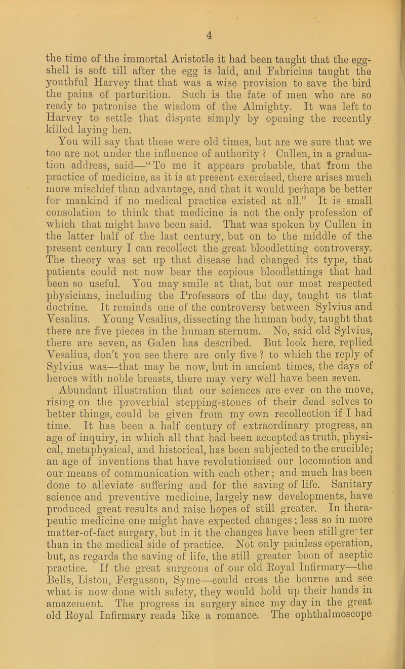 the time of the immortal Aristotle it had been taught that the egg- shell is soft till after the egg is laid, and Fabricius taught the youthful Harvey that that was a wise provision to save the bird the pains of parturition. Such is the fate of men who are so ready to patronise the wisdom of the Almighty. It was left to Harvey to settle that dispute simply by opening the recently killed laying hen. You will say that these were old times, but are we sure that we too are not under the influence of authority ? Cullen, in a gradua- tion address, said—“ To me it appears probable, that from the practice of medicine, as it is at present exercised, there arises much more mischief than advantage, and that it would perhaps be better for mankind if no medical practice existed at all.” It is small consolation to think that medicine is not the only profession of which that might have been said. That was spoken by Cullen in the latter half of the last century, but on to the middle of the present century I can recollect the great bloodletting controversy. The theory was set up that disease had changed its type, that patients could not now bear the copious bloodlettings that had been so useful. You may smile at that, but our most respected physicians, including the Professors of the day, taught us that doctrine. It reminds one of the controversy between Sylvius and Vesalius. Young Vesalius, dissecting the human body, taught that there are five pieces in the human sternum. Ho, said old Sylvius, there are seven, as Galen has described. But look here, replied Vesalius, don’t you see there are only five? to which the reply of Sylvius was—that may be now, but in ancient times, the days of heroes with noble breasts, there may very well have been seven. Abundant illustration that our sciences are ever on the move, rising on the proverbial stepping-stones of their dead selves to better things, could be given from my own recollection if I had time. It has been a half century of extraordinary progress, an age of inquiry, in which all that had been accepted as truth, physi- cal, metaphysical, and historical, has been subjected to the crucible; an age of inventions that have revolutionised our locomotion and our means of communication with each other; and much has been done to alleviate suffering and for the saving of life. Sanitary science and preventive medicine, largely new developments, have produced great results and raise hopes of still greater. In thera- peutic medicine one might have expected changes; less so in more matter-of-fact surgery, but in it the changes have been still greater than in the medical side of practice. Hot only painless operation, but, as regards the saving of life, the still greater boon of aseptic practice. If the great surgeons of our old Boyal Infirmary—the Bells, Liston, Fergusson, Syme—could cross the bourne and see what is now done with safety, they would hold up their hands in amazement. The progress in surgery since my day in the great old Boyal Infirmary reads like a romance. The ophthalmoscope