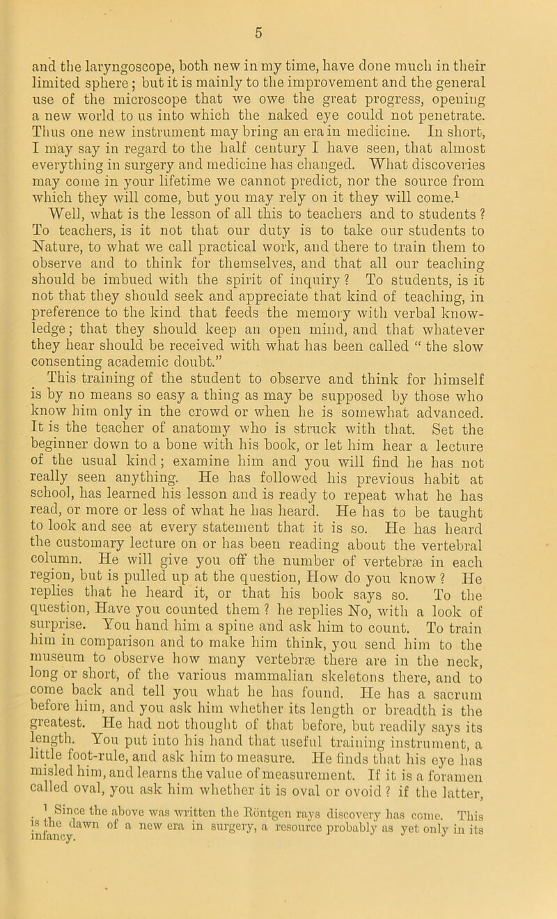 and the laryngoscope, both new in my time, have done much in their limited sphere; but it is mainly to the improvement and the general use of the microscope that we owe the great progress, opening a new world to us into which the naked eye could not penetrate. Thus one new instrument may bring an era in medicine. In short, I may say in regard to the half century I have seen, that almost everything in surgery and medicine has changed. What discoveries may come in your lifetime we cannot predict, nor the source from which they will come, but you may rely on it they will come.1 Well, what is the lesson of all this to teachers and to students ? To teachers, is it not that our duty is to take our students to Hature, to what we call practical work, and there to train them to observe and to think for themselves, and that all our teaching- should be imbued with the spirit of inquiry ? To students, is it not that they should seek and appreciate that kind of teaching, in preference to the kind that feeds the memory with verbal know- ledge ; that they should keep an open mind, and that whatever they hear should be received with what has been called “ the slow consenting academic doubt.” This training of the student to observe and think for himself is by no means so easy a thing as may be supposed by those who know him only in the crowd or when he is somewhat advanced. It is the teacher of anatomy who is struck with that. Set the beginner down to a bone with his book, or let him hear a lecture of the usual kind; examine him and you will find he has not really seen anything. He has followed his previous habit at school, has learned his lesson and is ready to repeat what he has read, or more or less of what he has heard. He has to be taught to look and see at every statement that it is so. He has heard the customary lecture on or has been reading about the vertebral column. He will give you off the number of vertebras in each region, but is pulled up at the question, How do you know ? He replies that he heard it, or that his book says so. To the question, Have you counted them ? he replies No, with a look of surprise. You hand him a spine and ask him to count. To train him in comparison and to make him think, you send him to the museum to observe how many vertebrae there are in the neck, long or short, of the various mammalian skeletons there, and to come back and tell you what he has found. He has a sacrum before him, and you ask him whether its length or breadth is the greatest. He had not thought of that before, but readily says its length. You put into his hand that useful training instrument, a little foot-rule, and ask him to measure. He finds that his eye has misled him, and learns the value of measurement. If it is a foramen called oval, you ask him whether it is oval or ovoid ? if the latter, 1 Since the above was written the Rontgen rays discovery has come. This infancy aWn °f a neW era in surgchv’ a resource probably as yet only in its