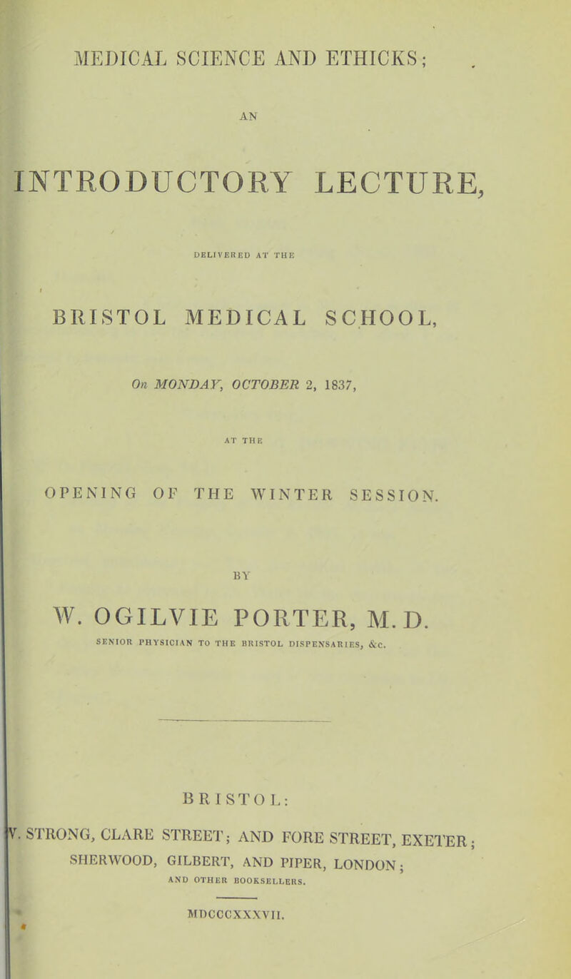 AN INTRODUCTORY LECTURE, DELIVER ED AT THE BRISTOL MEDICAL SCHOOL, On MONDAY, OCTOBER 2, 1837, AT THE OPENING OF THE WINTER SESSION. BY W. OGILVIE PORTER, M. D. SENIOR PHYSICIAN TO THE BRISTOL DISPENSARIES, &C. BRISTOL: V. STRONG, CLARE STREET; AND FORE STREET, EXETER; SHERWOOD, GILBERT, AND PIPER, LONDON ; AND OTHER BOOKSELLERS. MDCCCXXXVII.