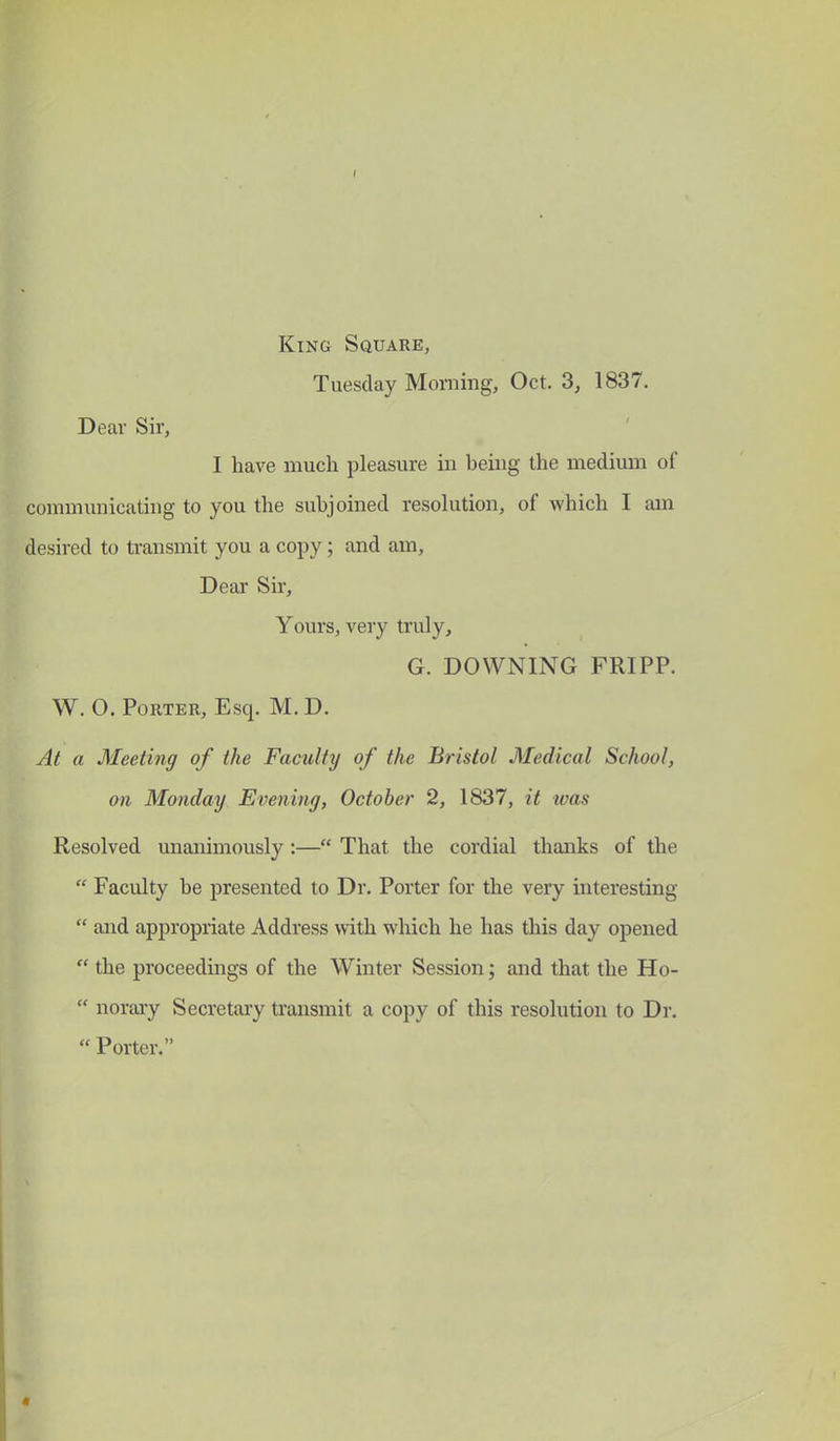 King Square, Tuesday Morning, Oct. 3, 1837. Dear Sir, I have much pleasure in being the medium of communicating to you the subjoined resolution, of which I am desired to transmit you a copy; and am, Dear Sir, Yours, very truly, G. DOWNING FRIPP. W. O. Porter, Esq. M. D. At a Meeting of the Faculty of the Bristol Medical School, on Monday Evening, October 2, 1837, it ivas Resolved unanimously :— That the cordial thanks of the  Faculty be presented to Dr. Porter for the very interesting  and appropriate Address with which he has this day opened  the proceedings of the Winter Session; and that the Ho-  norary Secretary transmit a copy of this resolution to Dr.  Porter.