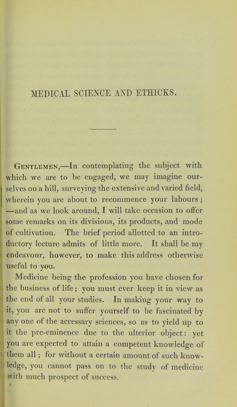 Gentlemen,—In contemplating the subject with which we are to be engaged, we may imagine our- selves on a hill, surveying the extensive and varied field, wherein you are about to recommence your labours ; —and as we look around, I will take occasion to offer some remarks on its divisions, its products, and mode of cultivation. The brief period allotted to an intro- ductory lecture admits of little more. It shall be my endeavour, however, to make this address otherwise useful to yeu. Medicine being the profession you have chosen for the business of life; you must ever keep it in view as the end of all your studies. In making your way to it, you are not to suffer yourself to be fascinated by any one of the accessary sciences, so as to yield up to it the pre-eminence due to the ulterior object: yet you are expected to attain a competent knowledge of them all; for without a certain amount of such know- ledge, you cannot pass on to the study of medicine with much prospect of success. ■