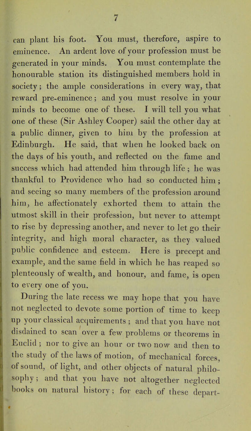 can plant his foot. You must, therefore, aspire to eminence. An ardent love of your profession must be generated in your minds. You must contemplate the honourable station its distinguished members hold in society; the ample considerations in every way, that reward pre-eminence; and you must resolve in your minds to become one of these. I will tell you what one of these (Sir Ashley Cooper) said the other day at a public dinner, given to him by the profession at Edinburgh. He said, that when he looked back on the days of his youth, and reflected on the fame and success Avhich had attended him through life ; he was thankful to Providence who had so conducted him ; and seeing so many members of the profession around him, he affectionately exhorted them to attain the utmost skill in their profession, but never to attempt to rise by depressing another, and never to let go their integrity, and high moral character, as they valued public confidence and esteem- Here is precept and example, and the same field in which he has reaped so plenteously of wealth, and honour, and fame, is open to every one of you. During the late recess we may hope that you have not neglected to devote some portion of time to keep up your classical acquirements ; and that you have not disdained to scan over a few problems or theorems in Euclid ; nor to give an hour or two now and then to the study of the laws of motion, of mechanical forces, of sound, of light, and other objects of natural philo- sophy ; and that you have not altogether neglected books on natural history; for each of these depart- «