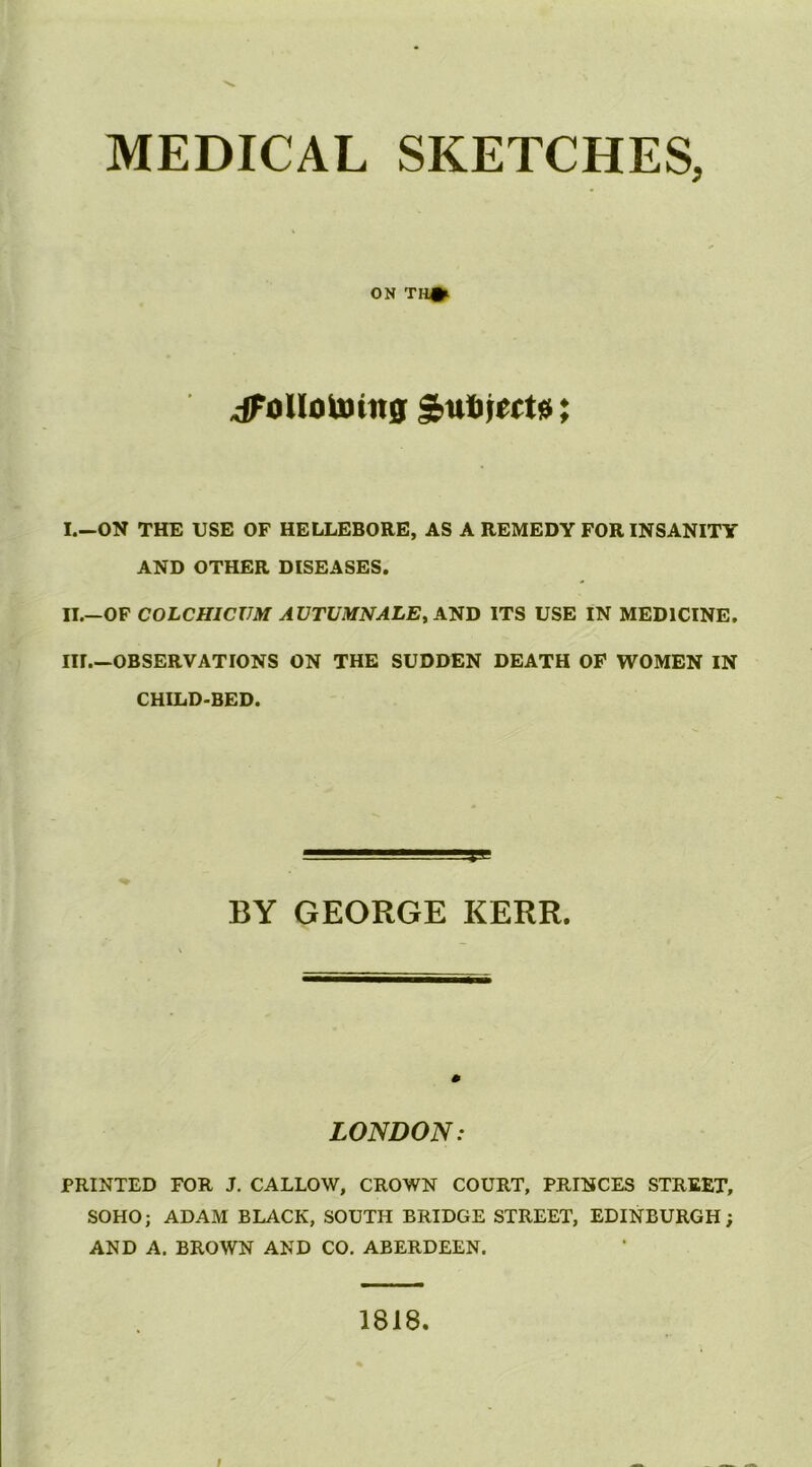 MEDICAL SKETCHES, ON TH#l ^oUotuiit0 Sufijwtsi; I. —ON THE USE OF HELLEBORE, AS A REMEDY FOR INSANITY AND OTHER DISEASES. II. —OF COLCHICVM AVTUMNALEyAJiJi ITS USE IN MEDICINE. III. —OBSERVATIONS ON THE SUDDEN DEATH OP WOMEN IN CHILD-BED. BY GEORGE KERR. LONDON: PRINTED FOR J. CALLOW, CROWN COURT, PRINCES STREET, SOHO; ADAM BLACK, SOUTH BRIDGE STREET, EDINBURGH; AND A. BROWN AND CO. ABERDEEN. 1818