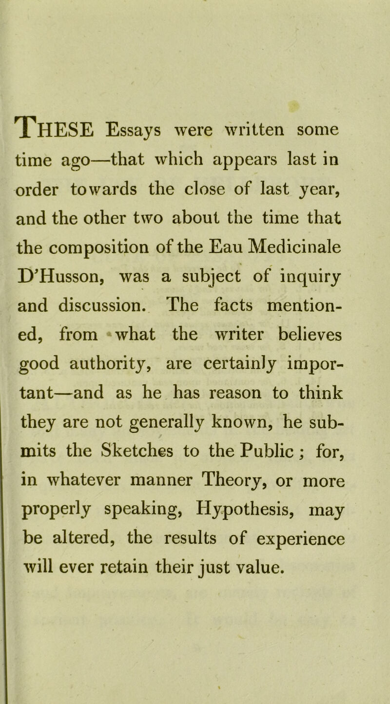 These Essays were written some time ago—that which appears last in order towards the close of last year, and the other two about the time that the composition of the Eau Medicinale D'Husson, was a subject of inquiry and discussion. The facts mention- ed, from *what the writer believes good authority, are certainly impor- tant—and as he has reason to think they are not generally known, he sub- / mits the Sketches to the Public; for, in whatever manner Theory, or more properly speaking, Hypothesis, may be altered, the results of experience will ever retain their just value.