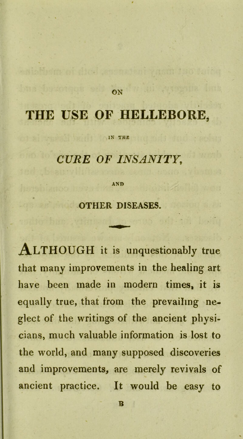 ON THE USE OF HELLEBORE, IN THE CURE OF INSANITY, AND OTHER DISEASES. Although it is unquestionably true that many improvements in the healing art have been made in modern times, it is equally true, that from the prevailing ne- glect of the writings of the ancient physi- cians, much valuable information is lost to the world, and many supposed discoveries and improvements, are merely revivals of ancient practice. It would be easy to B