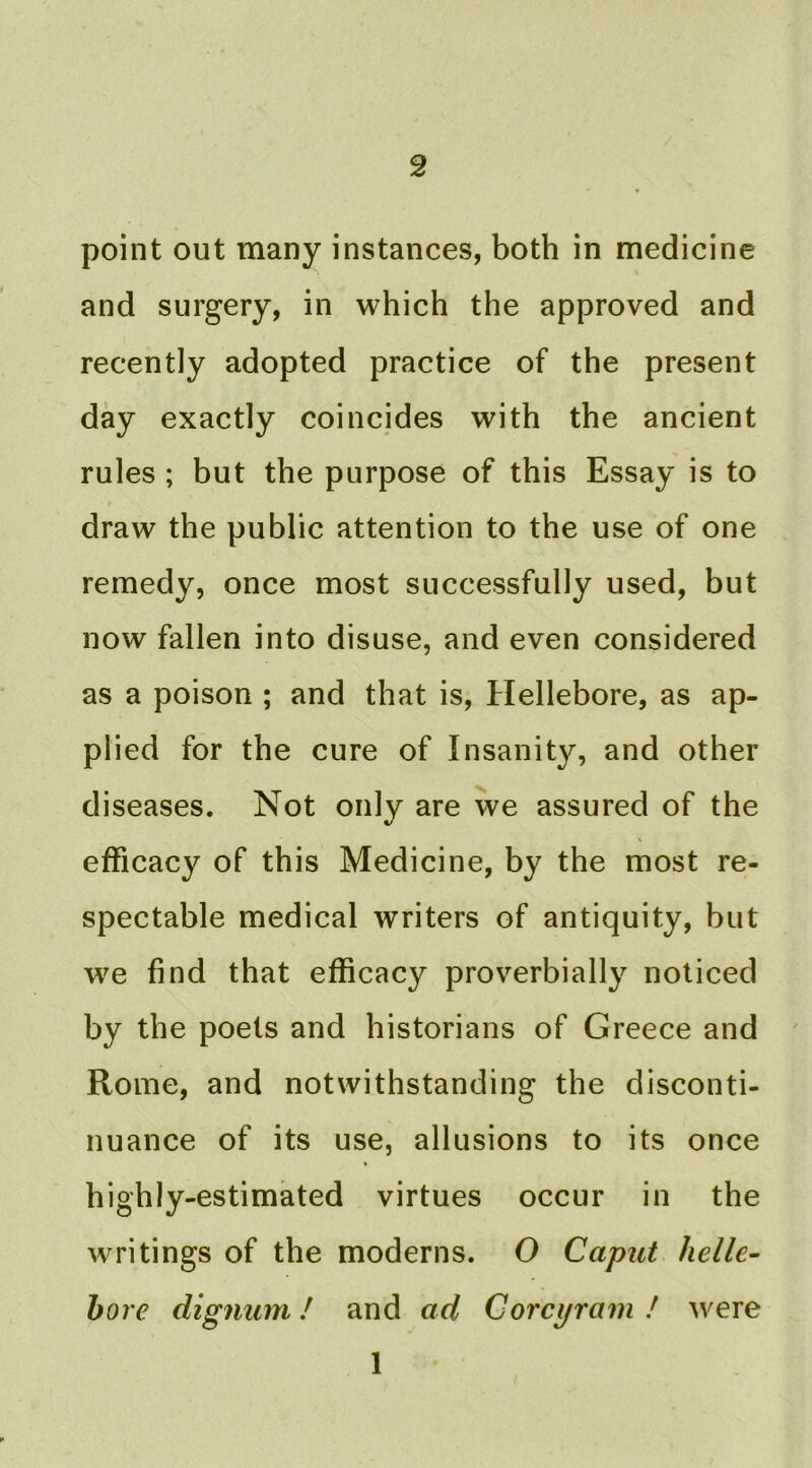 point out many instances, both in medicine and surgery, in which the approved and recently adopted practice of the present day exactly coincides with the ancient rules ; but the purpose of this Essay is to draw the public attention to the use of one remedy, once most successfully used, but now fallen into disuse, and even considered as a poison ; and that is. Hellebore, as ap- plied for the cure of Insanity, and other diseases. Not only are we assured of the efficacy of this Medicine, by the most re- spectable medical writers of antiquity, but we find that efficacy proverbially noticed by the poets and historians of Greece and Rome, and notwithstanding the disconti- nuance of its use, allusions to its once highly-estimated virtues occur in the writings of the moderns. O Caput helle- bore dignum / and ad Corcyram ! were 1