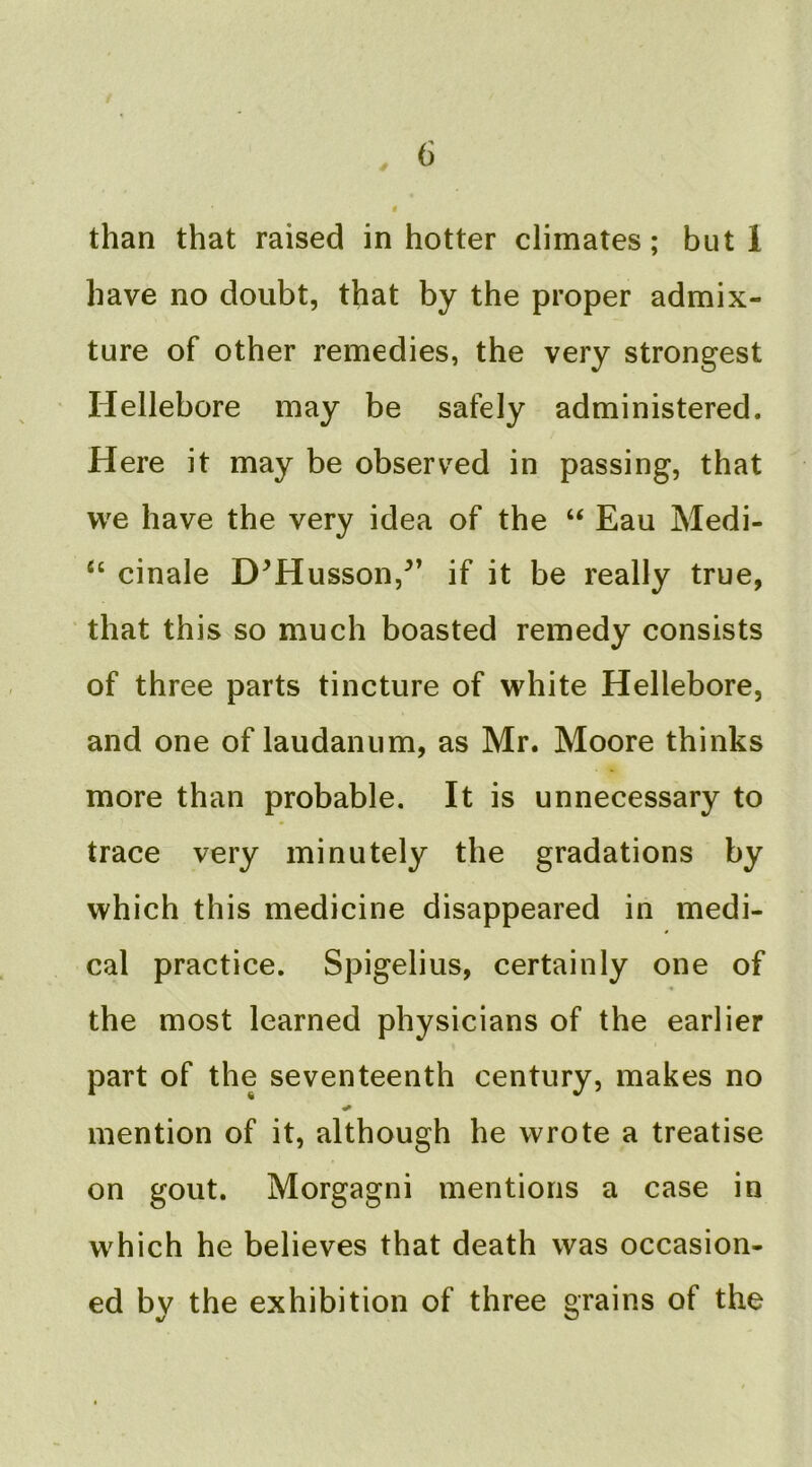 « than that raised in hotter climates; but 1 have no doubt, that by the proper admix- ture of other remedies, the very strongest Hellebore may be safely administered. Here it may be observed in passing, that we have the very idea of the “ Eau Medi- cinale D^Husson,^’ if it be really true, that this so much boasted remedy consists of three parts tincture of white Hellebore, and one of laudanum, as Mr. Moore thinks more than probable. It is unnecessary to trace very minutely the gradations by which this medicine disappeared in medi- cal practice. Spigelius, certainly one of the most learned physicians of the earlier part of the seventeenth century, makes no mention of it, although he wrote a treatise on gout. Morgagni mentions a case in which he believes that death was occasion- ed by the exhibition of three grains of the