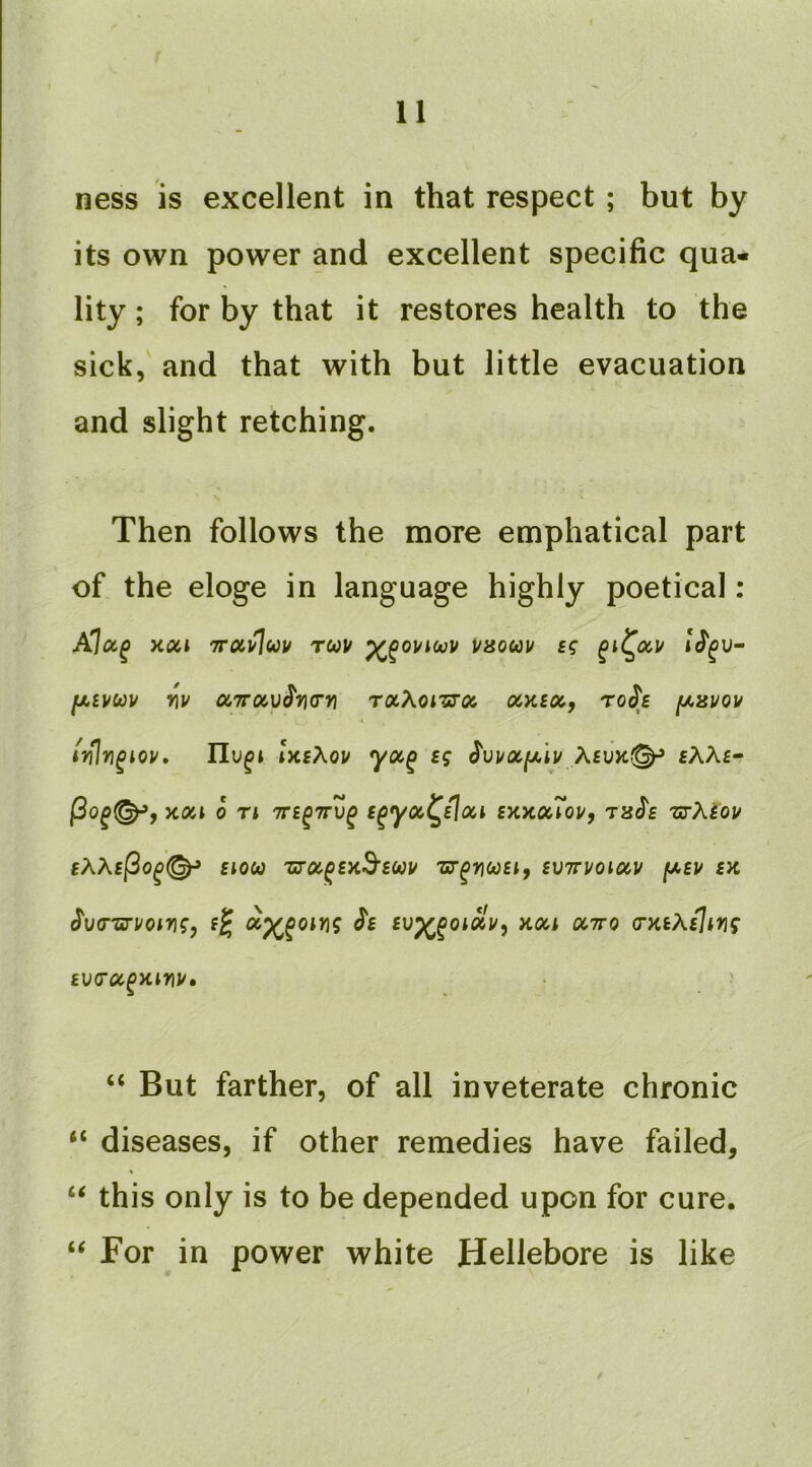 ness is excellent in that respect ; but by its own power and excellent specific qua- lity ; for by that it restores health to the sick, and that with but little evacuation and slight retching. Then follows the more emphatical part of the eloge in language highly poetical : XtZl TTUl^UV TUU i/80UU f? fAiVUV vu OCTTOCV^TIG'YI rxXoiTJOi T0^£ [A3V0V ixsXou yoc^ sg ^vuociji^iv Acu>c^ fAAf- ycoil 0 Tl TTE^TTU^ i^yOC^EloU SXXCcToU, T^J's ZS-XiOU £AA£|3o^(^ £10(0 'ziroi^exB’soou zcr^ncosif £V7ruoiccu fA£u sk ^v(T'srvoiri;, £^ ^£ fup^^otav, aon ^tto (nuXsiing £V(TCC^>CinU» “ But farther, of all inveterate chronic “ diseases, if other remedies have failed, “ this only is to be depended upon for cure. ‘‘ For in power white Hellebore is like