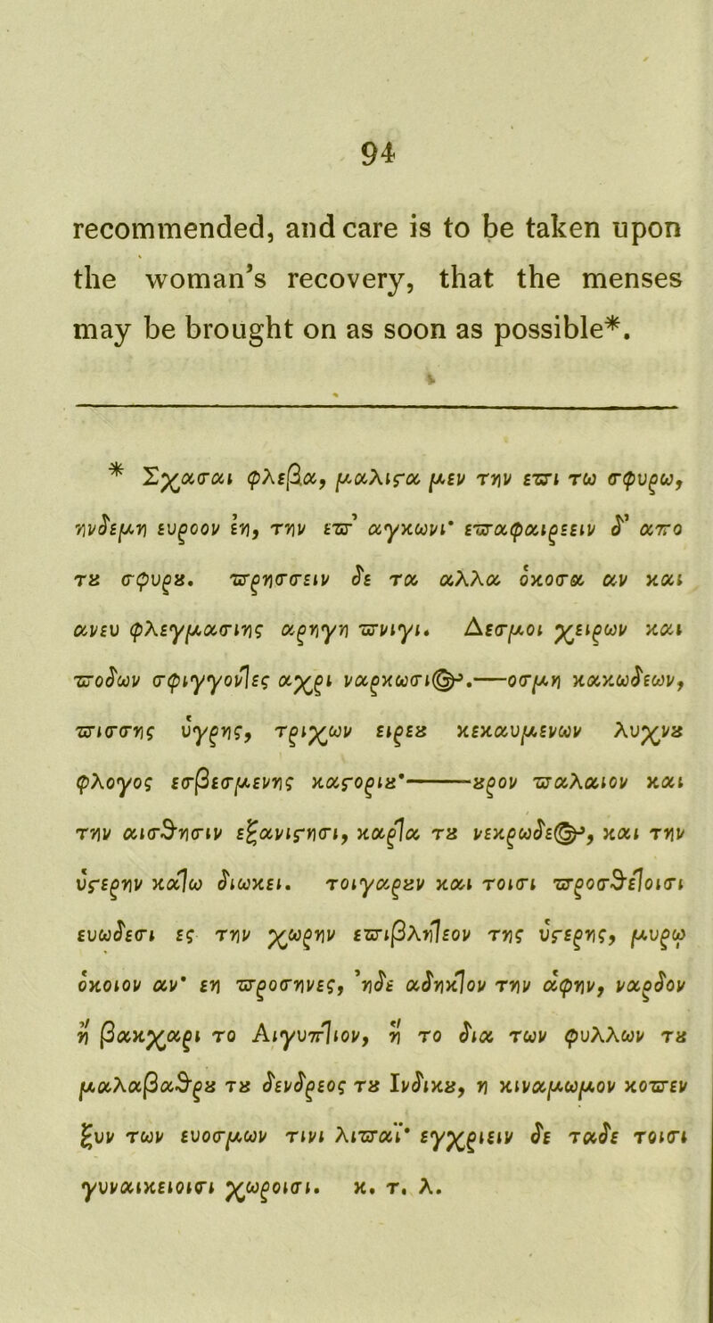 recommended, and care is to be taken upon the woman’s recovery, that the menses may be brought on as soon as possible*. * X^occai (pXi(^cc, [xocXifoc, rriv £zn ru Bv^oov ivf Tvu ccyytuvi' £woc(poa^£siv arro ra (T(pu^8. 'cr^iicro’Etv roc, aXXoo oycocrso ocv ytou av£v (pX£yfjt,oc(riri<; oc^riyn 'urt/iyi* Asr/xoi koh Zuo^oou a-tpiyyoulig i/oc^xco<n^,—o<r[xy\ Kocy.oohcaVf zTKrrn; vy^yj^, r^i^oov £i^£is y.£noiViJi.£vcav Xv^va cpXoyog £<r^£<r[jt,£vng Koifo^m* »^oi/ rjocXociov aaci rv\v oacrd'ncnv £^ocvig‘r\<riy koc^oc, th v£y.^ooh(^, xou r>iu vri^yiv yco^co j'lcoxct. roiyoc^au xoa roiri ’ur^orB'doKrc £uwJ'f(rt £g rriu ^ca^riv £Zj-i(3Xffl£ou ryjg Vf£^r\gy juu^w oytoiov av* £yi 'cr^oo'ni/f?, 'ri^i oc^yikIou t»j/ dcpnv, vx^^ou ^ (3x>i^x^i TO AiyvTrliov, ^ to ^ix rcav cpvXXoov ru fji.xXx(3xS^is ra ^£u^^£og ra n yuvx{Ji>co[ji.oy xozt£v ^vu rcou £Voa-fji,C()u rcvi Xizrxi* sy^^isiv J'e rx^s roicri yvyxi>c£ioio'i ^oo^oicti, x. t, A.