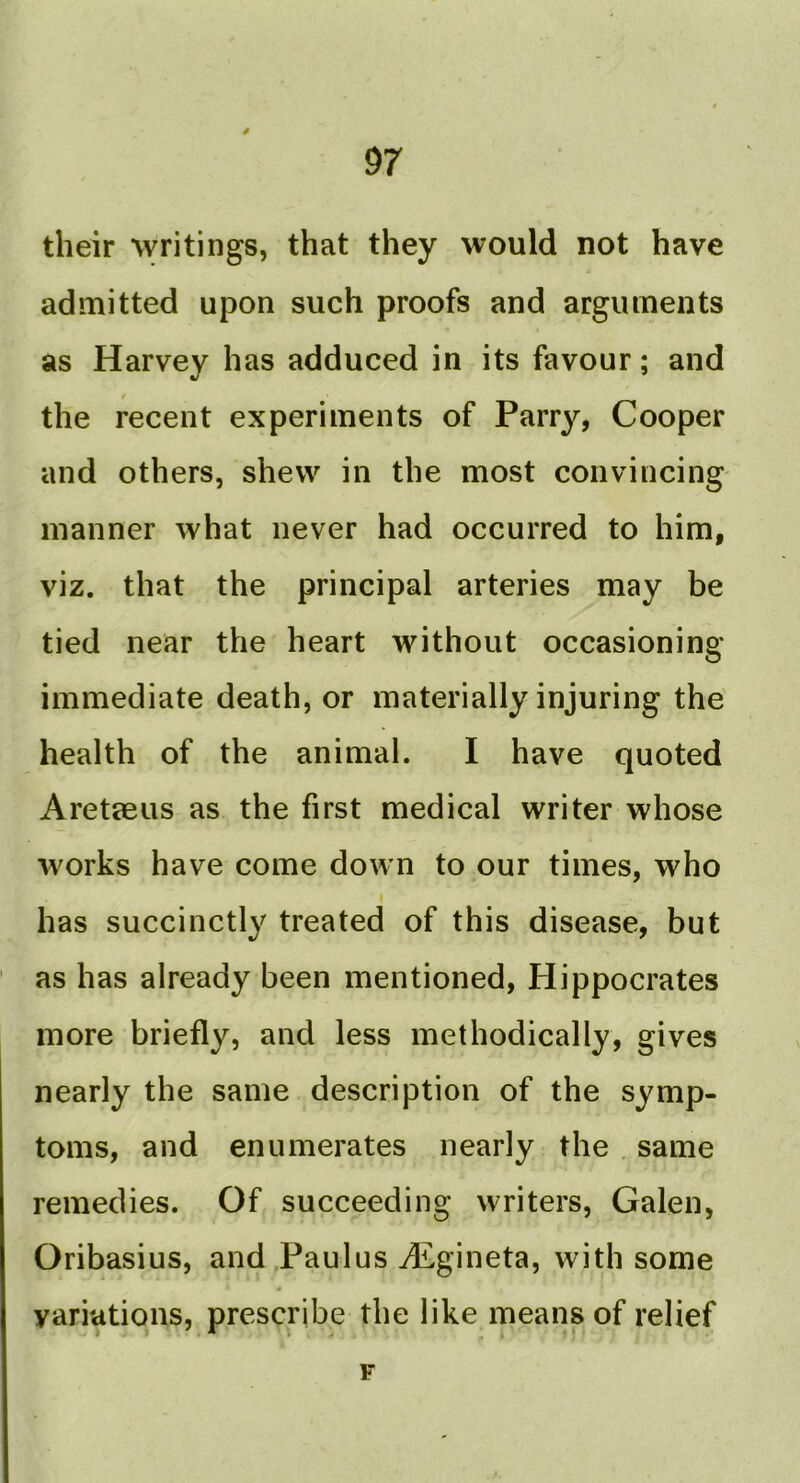 4 97 their writings, that they would not have admitted upon such proofs and arguments as Harvey has adduced in its favour; and the recent experiments of Parry, Cooper and others, shew in the most convincing manner what never had occurred to him, viz. that the principal arteries may be tied near the heart without occasioning immediate death, or materially injuring the' health of the animal. I have quoted Aretteus as the first medical writer whose works have come down to our times, who I has succinctly treated of this disease, but as has already been mentioned, Hippocrates more briefly, and less methodically, gives nearly the same description of the symp- toms, and enumerates nearly the . same remedies. Of succeeding writers, Galen, Oribasius, and Paulus JEgineta, with some variations, prescribe the like means of relief F