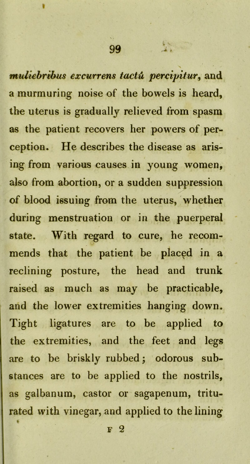 I ^ . 99 muliehrihus excurrens tact^ percipitur^ and a murmuring noise of the bowels is heard, the uterus is gradually relieved from spasm as the patient recovers her powers of per- ception. He describes the disease as aris- ing from various causes in young women, also from abortion, or a sudden suppression of blood issuing from the uterus, whether during menstruation or in the puerperal state. With regard to cure, he recom- mends that the patient be placed in a reclining posture, the head and trunk raised as much as may be practicable, and the lower extremities hanging down. Tight ligatures are to be applied to the extremities, and the feet and legs are to be briskly rubbed; odorous sub- stances are to be applied to the nostrils, as galbanum, castor or sagapenum, tritu- rated with vinegar, and applied to the lining F 2