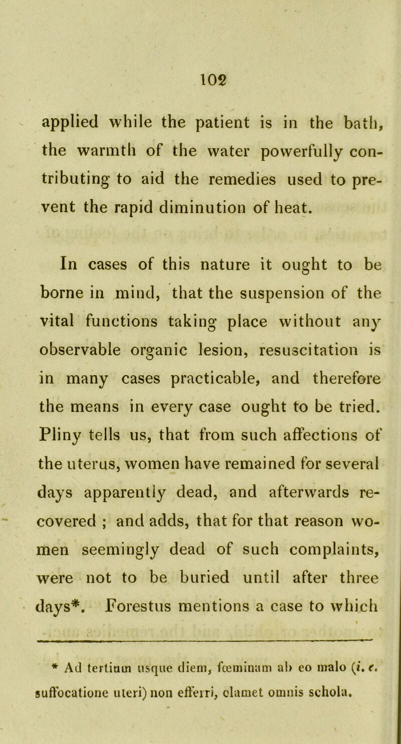 applied while the patient is in the bath, the warmth of the water powerfully con- tributing to aid the remedies used to pre- vent the rapid diminution of heat. In cases of this nature it ought to be borne in mind, that the suspension of the vital functions taking place without any observable organic lesion, resuscitation is in many cases practicable, and therefore the means in every case ought to be tried. Pliny tells us, that from such affections of the uterus, women have remained for several days apparently dead, and afterwards re- covered ; and adds, that for that reason wo- men seemingly dead of such complaints, were not to be buried until after three days*. Porestus mentions a case to which * Ad tertium usque diem, fceminam ah eo malo (i. f. suffocatione uteri) non efferri, clamet omnis schola.