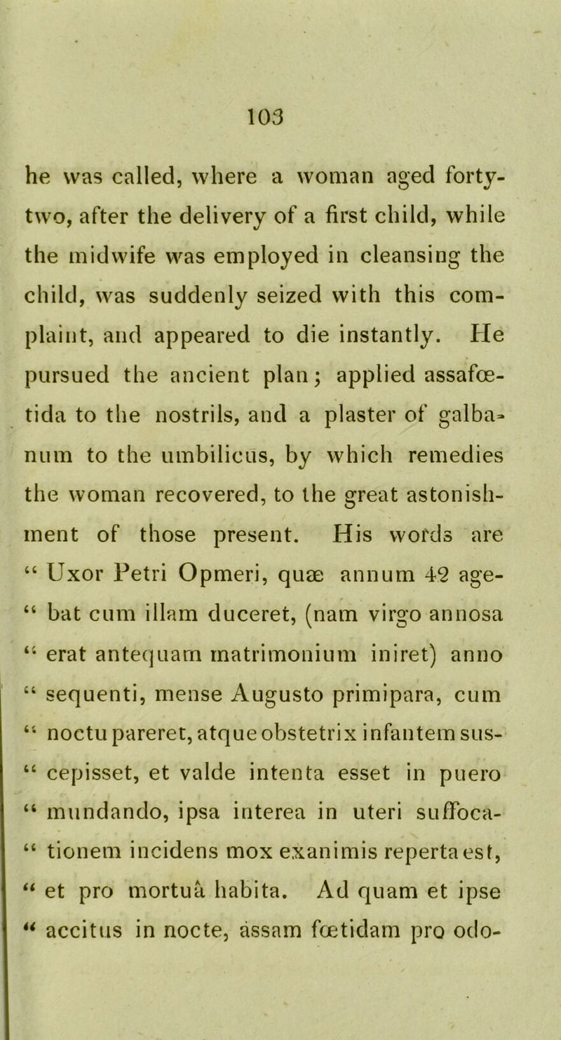 he was called, where a woman aged forty- two, after the delivery of a first child, while the midwife was employed in cleansing the child, was suddenly seized with this com- plaint, and appeared to die instantly. He pursued the ancient plan; applied assafoe- tida to the nostrils, and a plaster of galba> num to the umbilicus, by which remedies the woman recovered, to the great astonish- ment of those present. His words are “ Uxor Petri Opmeri, quae annum 42 age- “ bat cum illam duceret, (nam virgo annosa erat antequarn matrimonium iniret) anno “ sequenti, mense Augusto primipara, cum noctu pareret, atqueobstetrix infantem sus- “ cepisset, et valde intenta esset in puero “ mundando, ipsa interea in uteri sufFoca- “ tionem incidens mox exanimis repertaest, ‘‘ et pro mortua habita. Ad quam et ipse ** accitus in nocte, assam fcetidam pro odo-