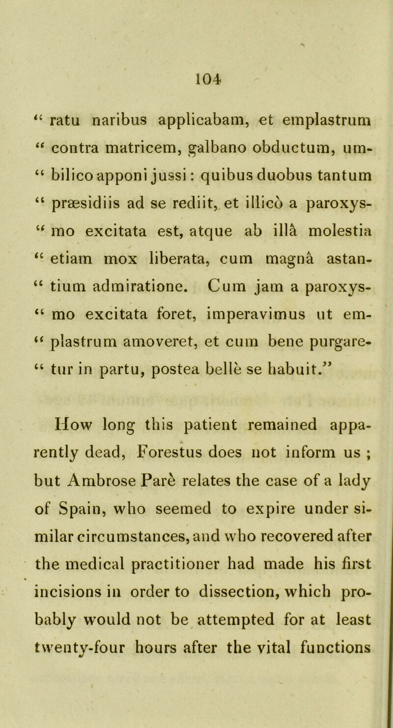 ratu naribus applicabam, et emplastrum ‘‘ contra matricem, galbano obductum, um- “ bilico apponi jussi: quibus duobiis tantum “ praesidiis ad se rediit,.et illico a paroxys- mo excitata est, atque ab ilia molestia ‘‘ etiam mox liberata, cum magna astan- “ tium admiratione. Cum jam a paroxys- “ mo excitata foret, imperavimus ut em- “ plastrum amoveret, et cum bene purgare- “ tur in partu, postea belle se habuit/^ I How long this patient remained appa- rently dead, Forestus does not inform us ; but Ambrose Pare relates the case of a lady of Spain, who seemed to expire under si- milar circumstances, and who recovered after the medical practitioner had made his first incisions in order to dissection, which pro- bably w'ould not be attempted for at least twenty-four hours after the vital functions