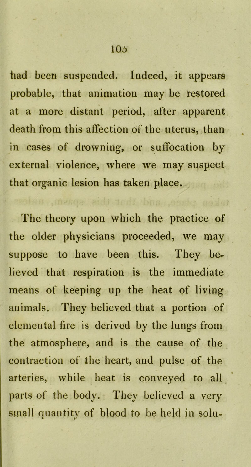106 had been suspended. Indeed, it appears probable, that animation may be restored at a more distant period, after apparent death from this affection of the uterus, than in cases of drowning, or suffocation by external violence, where we may suspect that organic lesion has taken place. The theory upon which the practice of the older physicians proceeded, we may suppose to have been this. They be- lieved that respiration is the immediate means of keeping up the heat of living animals. They believed that a portion of elemental fire is derived by the lungs from the atmosphere, and is the cause of the contraction of the heart, and pulse of the arteries, while heat is conveyed to all parts of the body. They believed a very small quantity of blood to be held in sola-