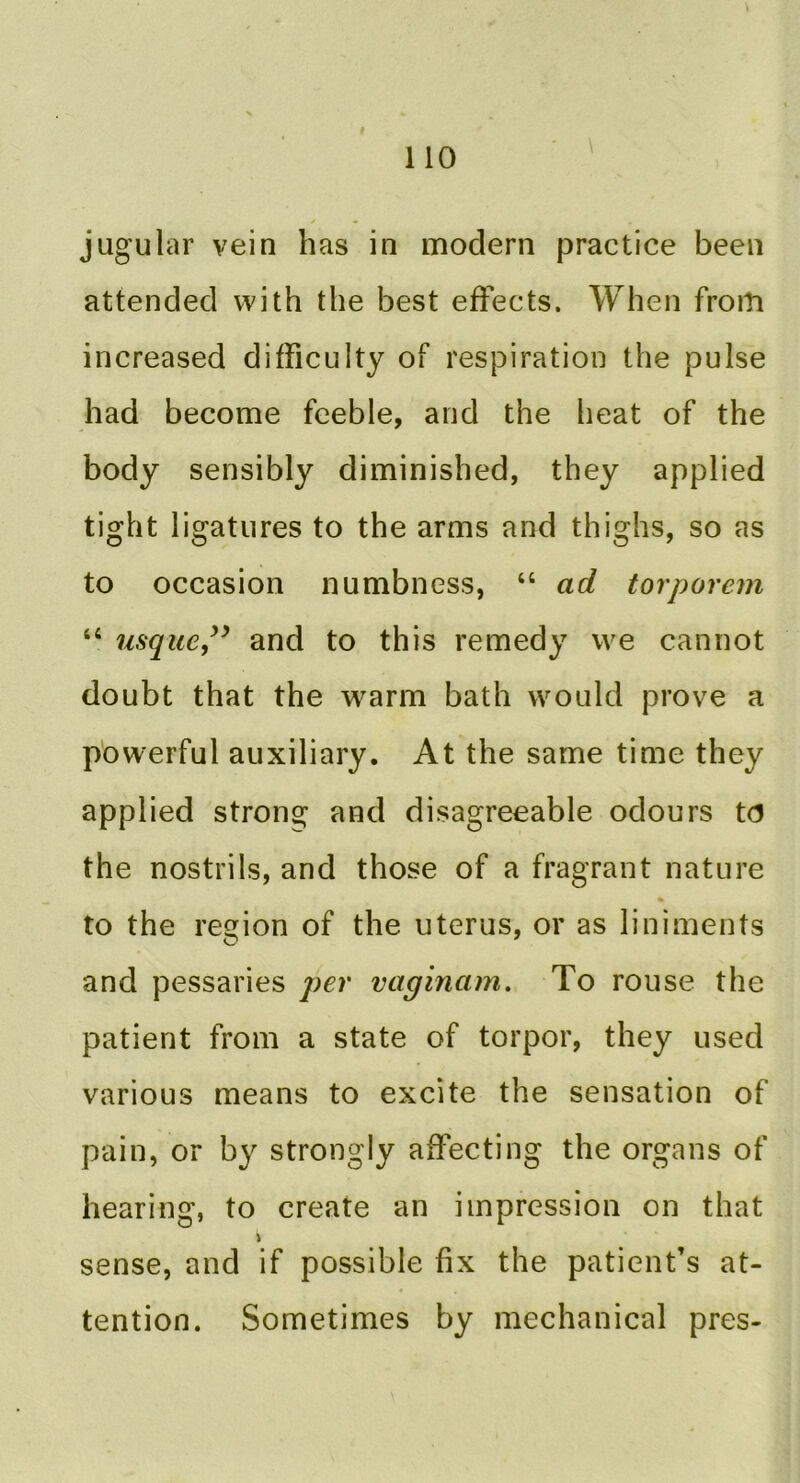 jugular vein has in modern practice been attended with the best effects. When from increased difficulty of respiration the pulse had become feeble, and the heat of the body sensibly diminished, they applied tight ligatures to the arms and thighs, so as to occasion numbness, “ ad torporem “ usque,and to this remedy we cannot doubt that the warm bath would prove a powerful auxiliary. At the same time they applied strong and disagreeable odours to the nostrils, and those of a fragrant nature to the region of the uterus, or as liniments and pessaries per vaginam. To rouse the patient from a state of torpor, they used various means to excite the sensation of pain, or by strongly affecting the organs of hearing, to create an impression on that sense, and if possible fix the patient’s at- tention. Sometimes by mechanical pres-