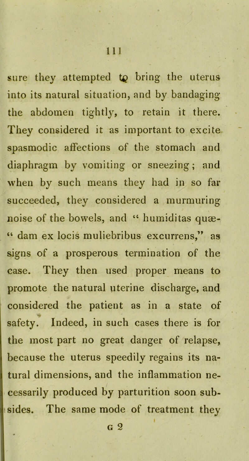 sure they attempted bring the uterus into its natural situation, and by bandaging the abdomen tightly, to retain it there. They considered it as important to excite spasmodic affections of the stomach and diaphragm by vomiting or sneezing; and when by such means they had in so far succeeded, they considered a murmuring noise of the bowels, and “ humiditas quae- “ dam ex locis muliebribus excurrens,” as signs of a prosperous termination of the case. They then used proper means to promote the natural uterine discharge, and considered the patient as in a state of safety. Indeed, in such cases there is for the most part no great danger of relapse, because the uterus speedily regains its na- tural dimensions, and the inflammation ne- cessarily produced by parturition soon sub- jsides. The same mode of treatment they G 2