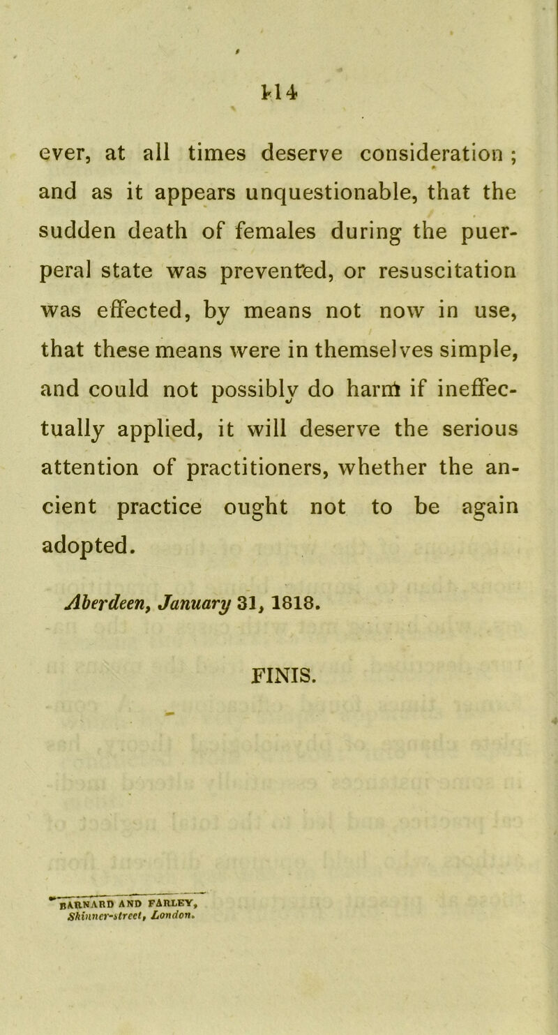 H4 ever, at all times deserve consideration ; * and as it appears unquestionable, that the sudden death of females during the puer- peral state was prevented, or resuscitation was effected, by means not now in use, that these means were in themselves simple, and could not possibly do harni if ineffec- tually applied, it will deserve the serious attention of practitioners, whether the an- cient practice ought not to be again adopted. Aherdeerif January 31, 1818. FINIS. BARNARD AND FARLEY, Shinner-itreet, London.