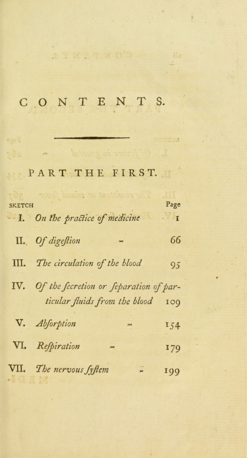 » ■ C O N T E N T S. PART THE FIRST. SKETCH / Page I. Oft the practice of medicine I II. Of digefion - 66 III. T^he circulation of the blood 95 IV. Of the fecretion or feparation of par ticular fuids from the blood 109 V. Abforption ^ 154 1 VI. Refpiration 179 VII. The nervous fyfcm 199