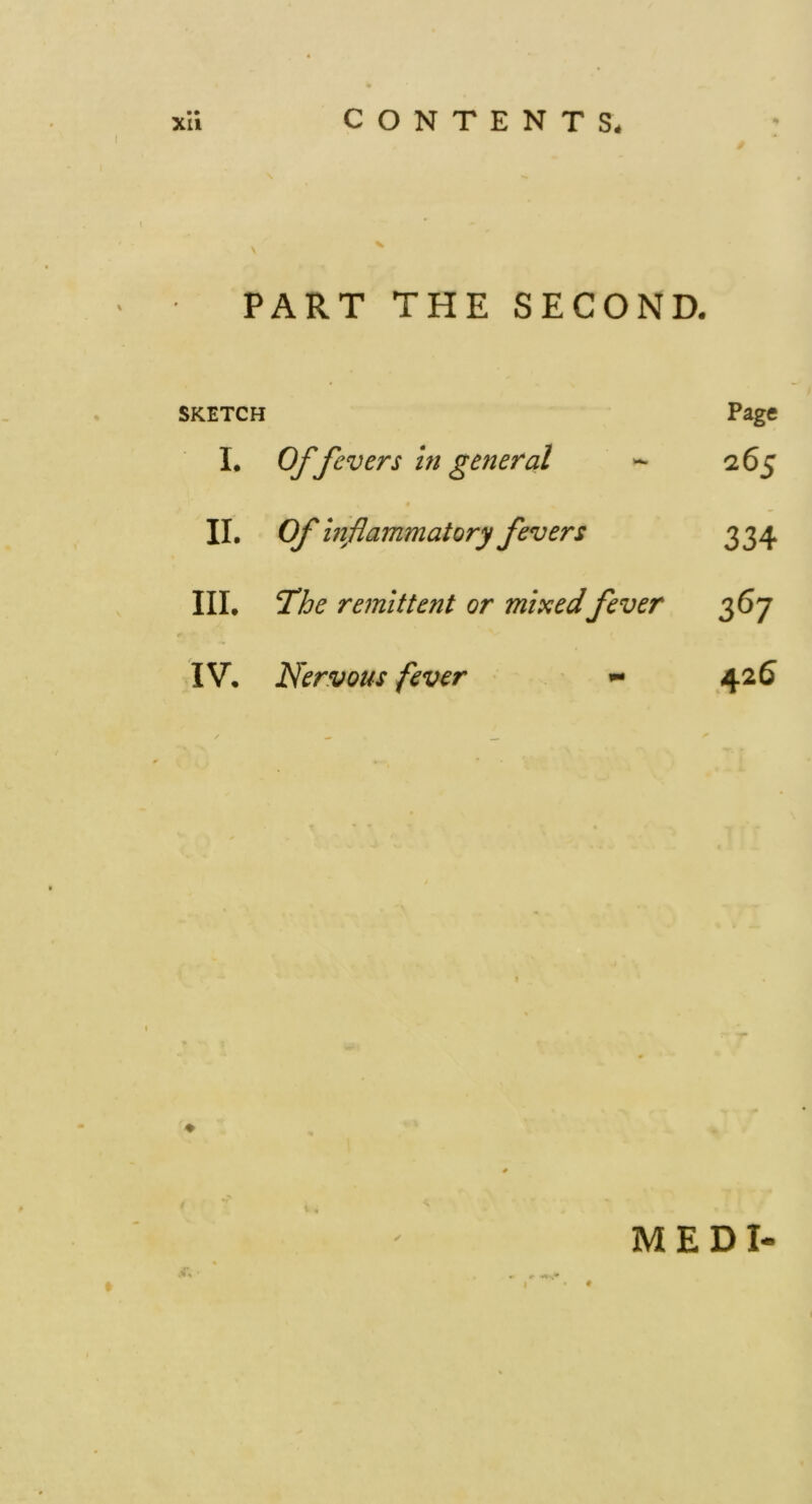 CONTENTS* XU PART THE SECOND. SKETCH Page I. Of fevers in general 265 II. Of inflammatory fevers 334 III. The remittent or mincedfever 367 IV. Nervous fever - 425 MEDI