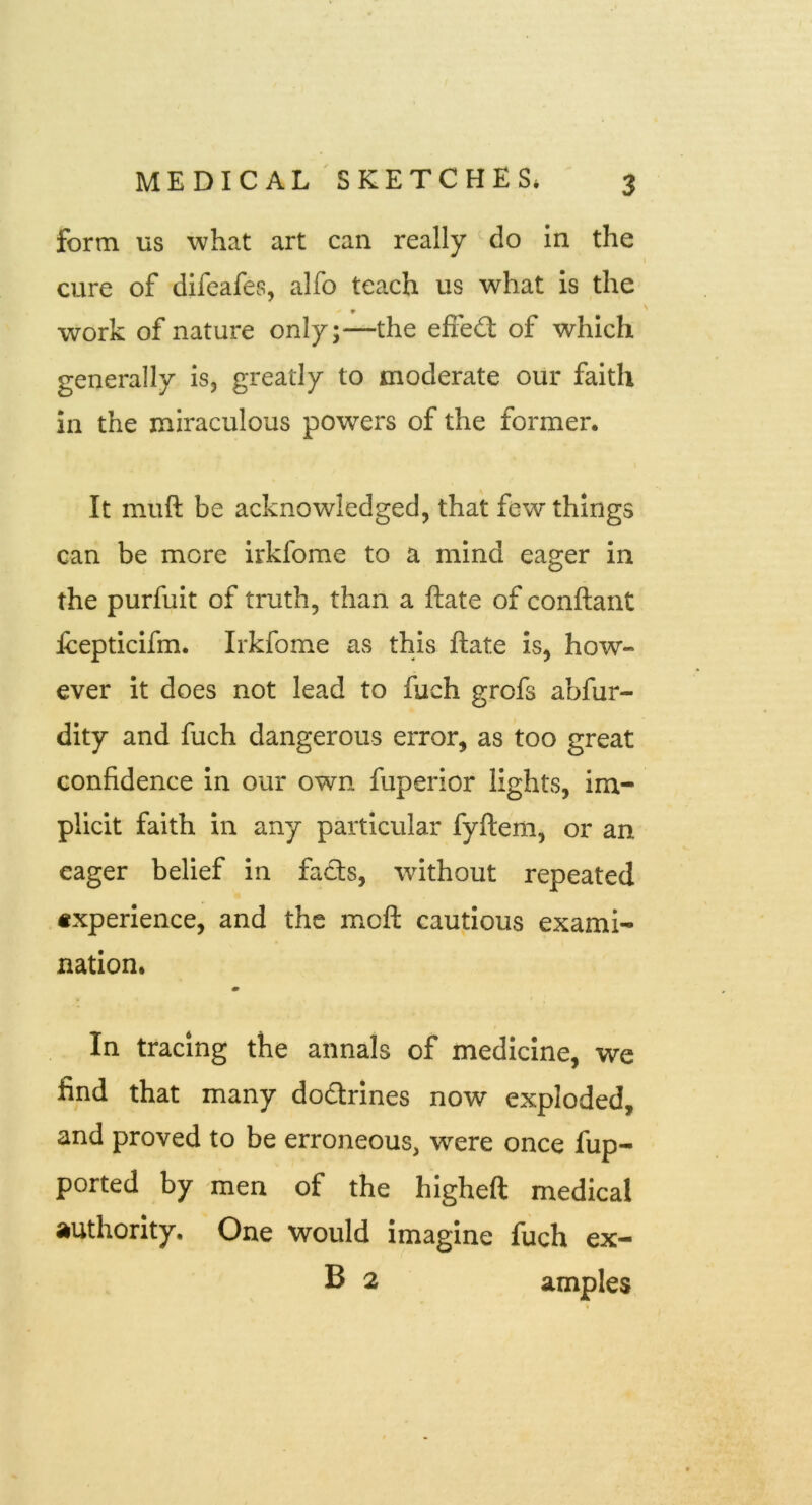 form us what art can really ^do in the cure of difeafes, alfo teach us what is the work of nature only;—the efiedl of which generally is, greatly to moderate our faith in the miraculous powers of the former. It muft be acknowledged, that few things can be more irkfome to a mind eager in the purfuit of truth, than a ftate of conftant Icepticifm. Irkfome as this ftate is, how- ever it does not lead to fuch grofs abfur- dity and fuch dangerous error, as too great confidence in our own fuperior lights, im- plicit faith in any particular fyftem, or an eager belief in fads, without repeated experience, and the moft cautious exami- nation. In tracing the annals of medicine, we find that many dodtrines now exploded, and proved to be erroneous, were once fup- ported by men of the higheft medical authority. One would imagine fuch ex- B 2 amples