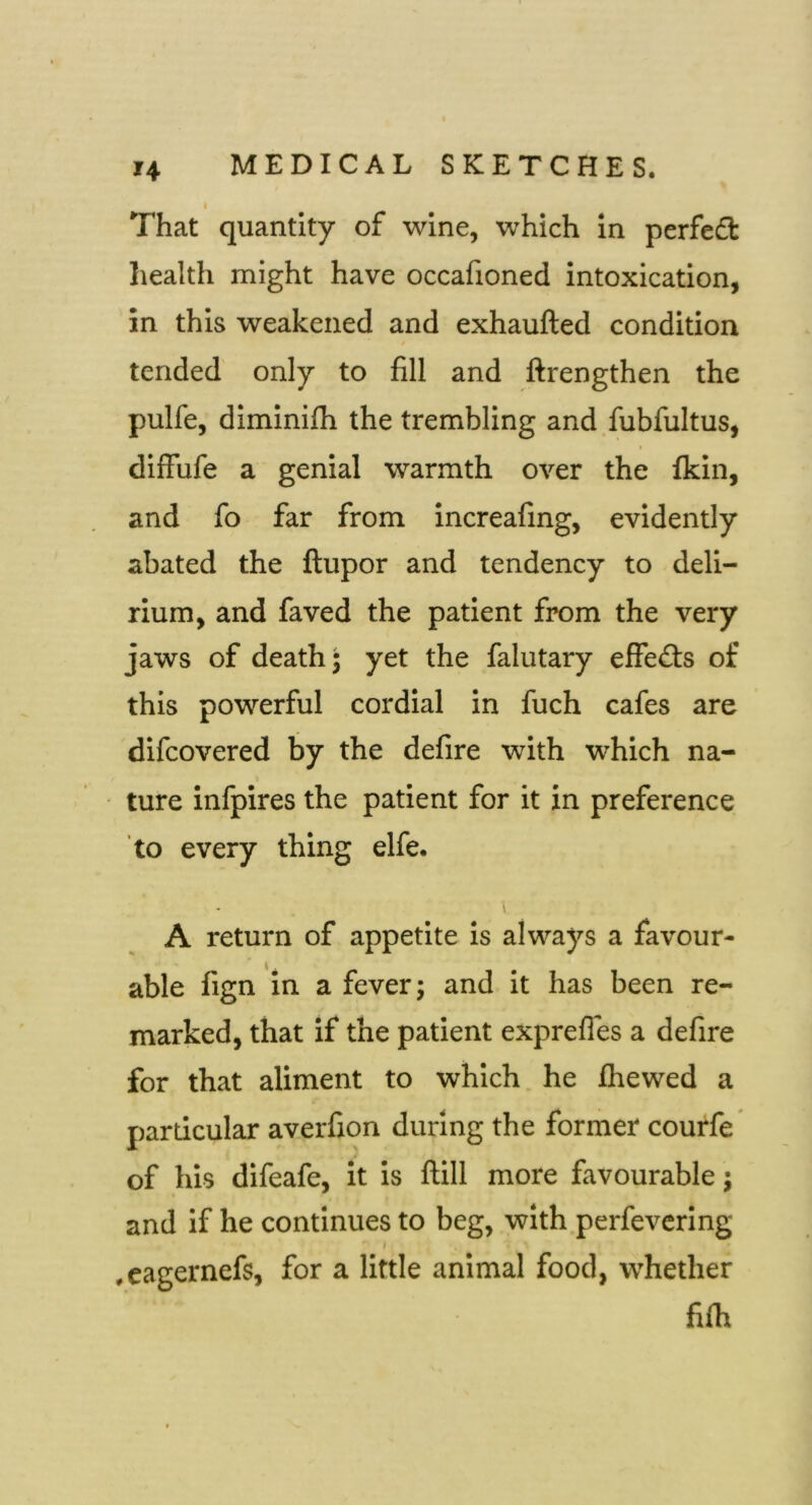 That quantity of wine, which in perfeft health might have occafioned intoxication, in this weakened and exhaufted condition tended only to fill and ftrengthen the pulfe, diminilh the trembling and fubfultus, I difFufe a genial warmth over the ikin, and fo far from increafing, evidently abated the ftupor and tendency to deli- rium, and faved the patient from the very jaws of death; yet the falutary elfed:s of this powerful cordial in fuch cafes are difeovered by the defire with which na- ture inlpires the patient for it in preference to every thing elfe. \ A return of appetite is always a favour- able fign in a fever; and it has been re- marked, that if the patient exprefles a defire for that aliment to which he fhewed a particular averfion during the former courfe of his difeafe, it is ftill more favourable; and if he continues to beg, with perfevering I .eagernefs, for a little animal food, whether fifh