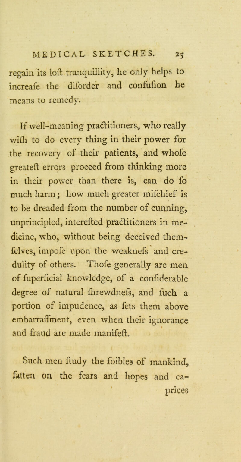 regain its loft tranquillity, he only helps to increafe the clilorder and confufion he means to remedy. If well-meaning praditionerSj, who really wifh to do every thing in their power for .the recovery of their patients, and whofe greateft errors proceed from thinking more in their power than there Is, can do fo much harm; how much greater mifchief is to be dreaded from the number of cunning, unprincipled, interefted prafliitioners in me- dicine, who, without being deceived them- felves, impofe upon the weaknefs and cre- dulity of others. Thofe generally are men of fuperficial knowledge, of a confiderable degree of natural fhrewdnefs, and fuch a porti'pn of impudence, as fets them above embarraflment, even when their Ignorance and fraud are made manifeft. Such men ftudy the foibles of mankind, fatten on the fears and hopes and ca-