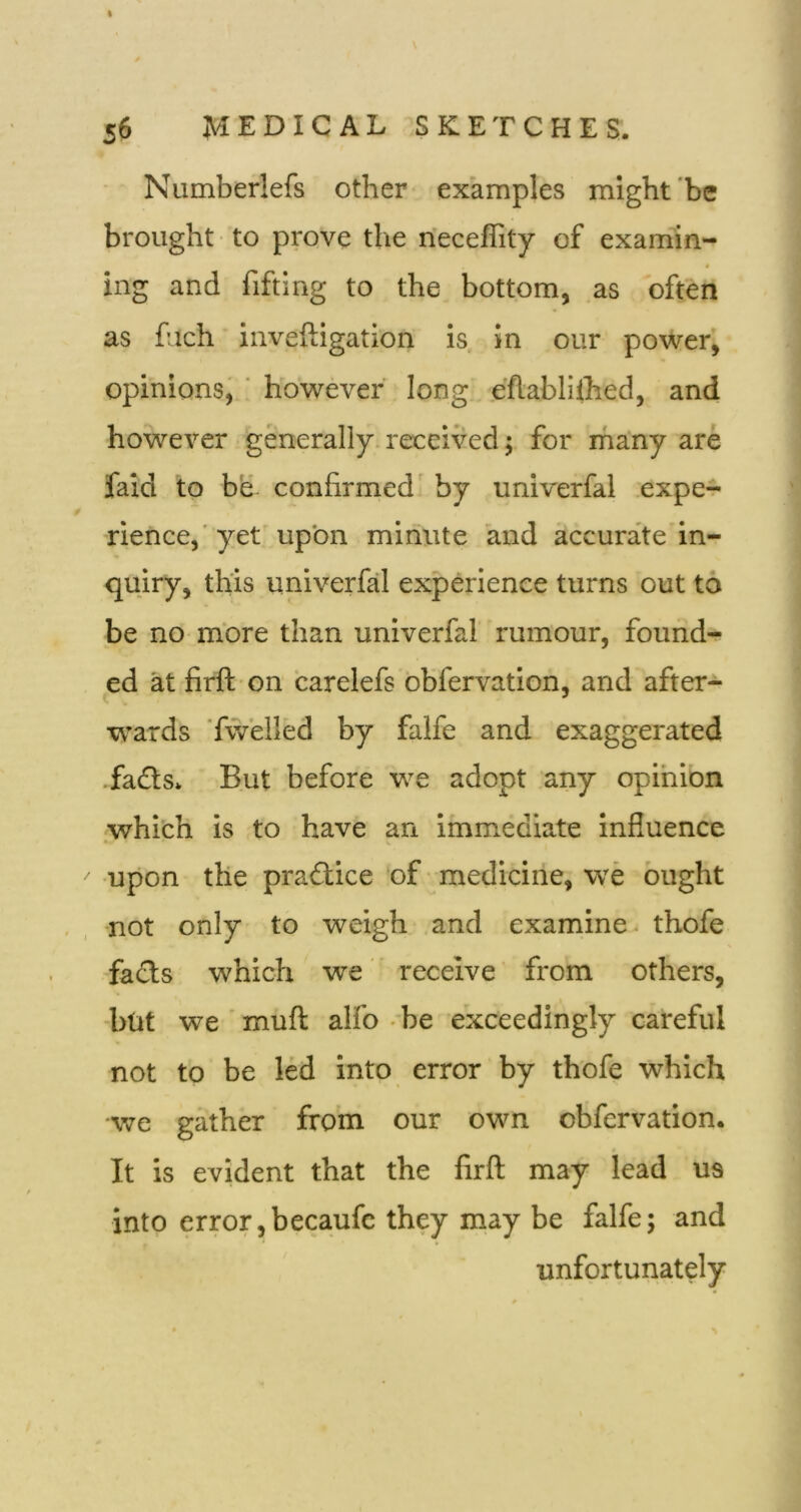 » 56 MEDICAL SKETCHES. Numberlefs other examples might‘be brought ■ to prove the n'eceflity of examin- 4 iiig and fifting to the bottom, as often as fuch inveftigation is in our power, opinions^ ' however' long .e’flablilhed, and however generally, received; for rhany are faid to be confirmed by univerfal expe^ rience,'yef upon minute and accurate in- quiry, this univerfal experience turns out to be no more than univerfal rumour, found- ed at firft on carelefs obfervation, and after- ■wards 'fwielled by falfe and exaggerated •fads. But before we adopt any opinion whi'ch is to have an immediate influence • V  •upon the pradice‘of medicine, we ought •not only to weigh and examine thofe facts which we receive' from others, •but we ' muft alfo -be exceedingly careful not to be led into error by thofe which we gather from our own obfervation. It is evident that the firft may lead us into error,becaufc they may be falfe; and unfortunately