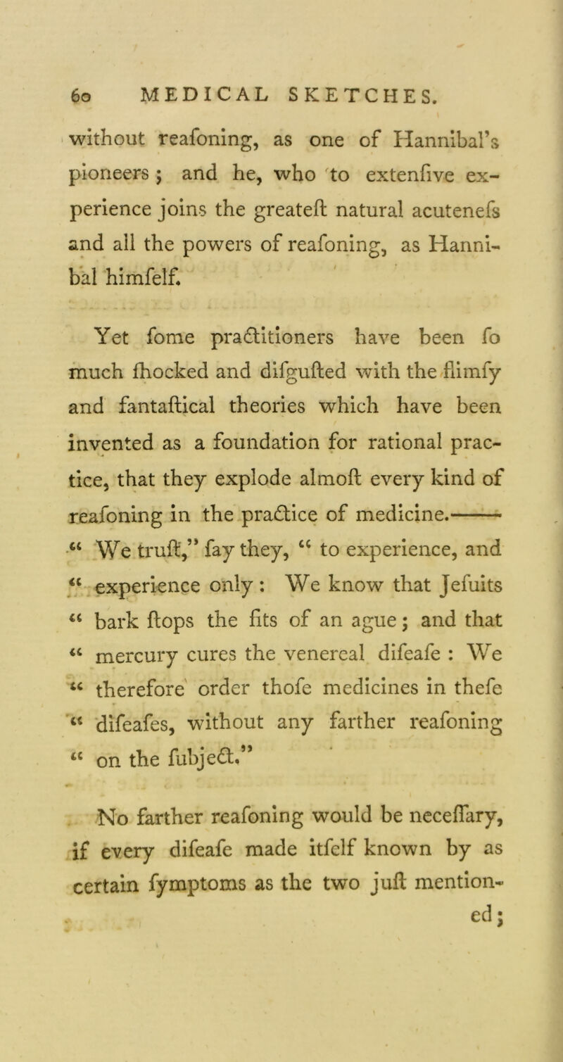 without reafoning, as one of Hannibal’s pioneers; and he, who to extenfive ex- perience joins the greateft natural acutenefs and all the powers of reafoning, as Hanni- bal himfelf. Yet fome pradtitioners have been fo much fhocked and difgufted with the -fiimfy and fantaftical theories which have been invented as a foundation for rational prac- tice, that they explode almoft every kind of reafoning in the pradlice of medicine. •“ We truft,” fay they, “ to experience, and “-experience only : We know that Jefuits “ bark flops the fits of an ague; and that “ mercury cures the venereal difeafe : We “ therefore order thofe medicines in thefe difeafes, without any farther reafoning “ on the fubjedl.” No farther reafoning would be neceflary, if every difeafe made itfelf known by as certain fymptoms as the two juft mention- ed;