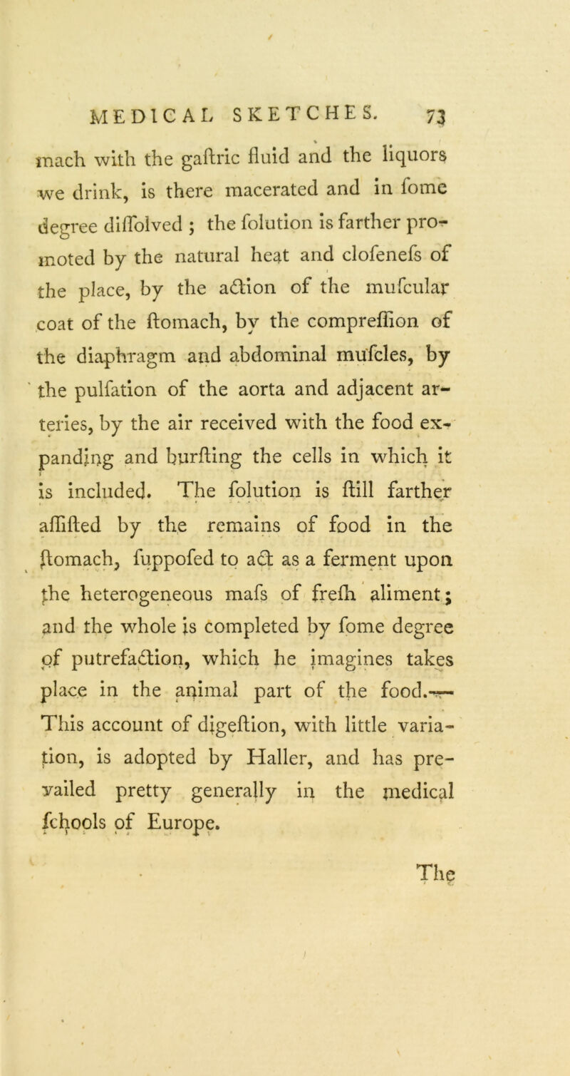 % inach with the gaftric fluid and the liquors -we drink, is there macerated and in fome degree diflblved ; the foiution Is farther pror- moted by the natural heat and clofenefs of the place, by the adlon of the mufcular coat of the ftomach, by the comprefTion of the diaphragm and abdominal mufcles, by ' the pulfation of the aorta and adjacent ar- teries, by the air received with the food ex- panding and burfting the cells in which it is included. The foiution Is illll farther aflTifted by the remains of food in the ilomach, fuppofed to aft as a ferment upon the heterogeneous mafs of frefh aliment; and the whole is completed by fome degree of putrefaction, which he imagines takes place in the animal part of the food.-r- This account of digeftion, with little varia- tion, is adopted by Haller, and has pre- vailed pretty generally in the medical fchopls of Europe. Thp /