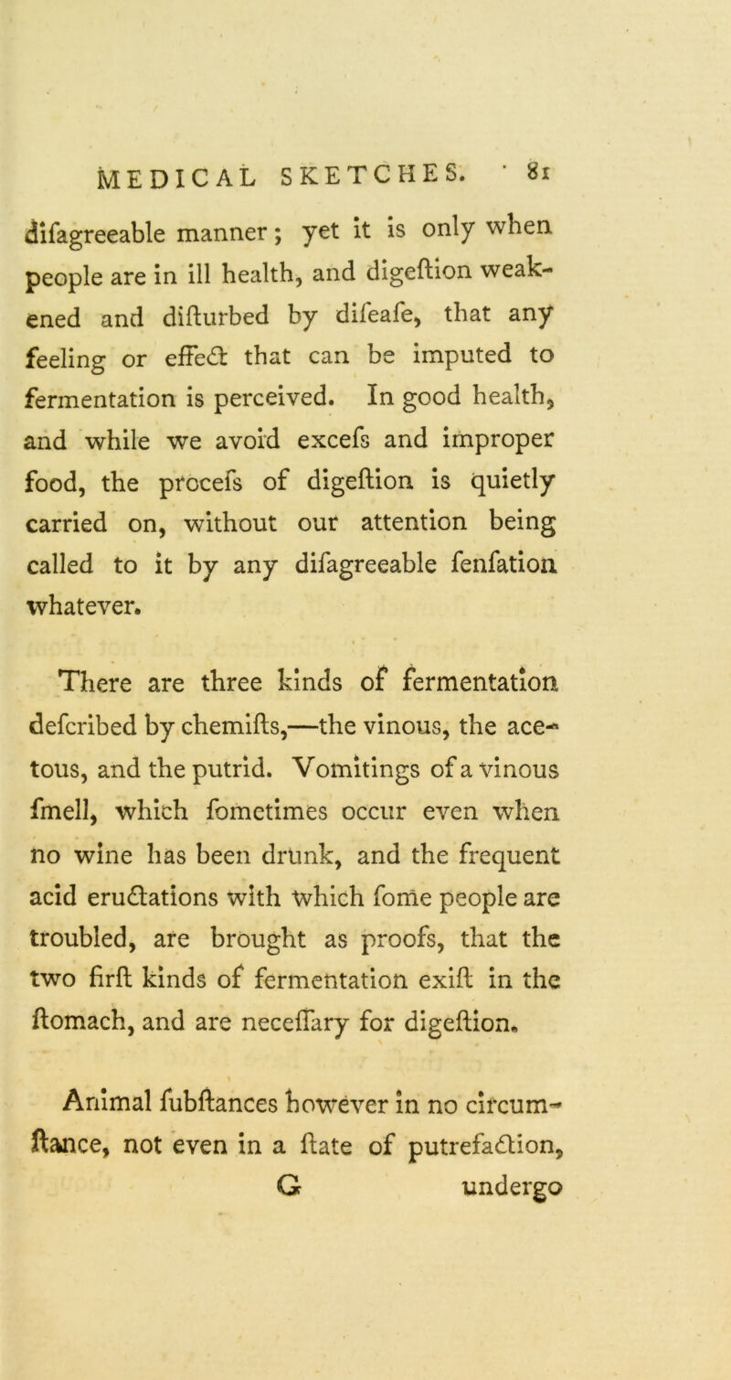 dlfagreeable manner; yet it is only when people are in ill health, and digeftion weak- ened and difturbed by difeafe, that any feeling or efFe£t that can be imputed to fermentation is perceived. In good health, and while we avoid excefs and improper food, the procefs of digeftion is quietly carried on, without our attention being called to it by any difagreeable fenfation whatever. % There are three kinds of fermentation defcribed by chemlfts,—the vinous, the ace-* tous, and the putrid. Vomitings of a vinous fmell, which fometimes occur even when / no wine has been drunk, and the frequent acid eruftations with which forne people are troubled, are brought as proofs, that the two firll kinds of fermentation exift in the ftomach, and are neceffary for digeftion* Animal fubftances however in no circum- ftance, not even in a ftate of putrefadlion, G undergo