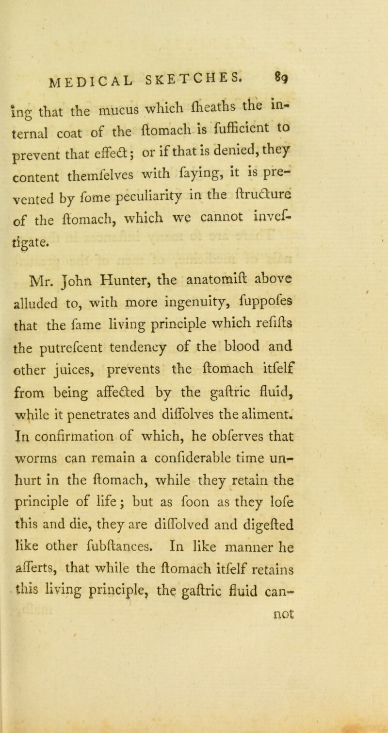 Ing that the mucus which flieaths the in- ternal coat of the ftomach. is fufficient to prevent that effect; or If that is denied, they content themfelves with faying, It Is pre- vented by fome peculiarity in the ftrudure of the ftomach, which we cannot invef- tigate. Mr. John Hunter, the anatomift above alluded to, with more ingenuity, fuppofes that the fame living principle which refills the putrefcent tendency of the blood and other juices, prevents the ftomach itfelf from being affefted by the gaftric fluid, while it penetrates and diflblves the aliment. In confirmation of which, he obferves that worms can remain a confiderable time un- hurt in the ftomach, while they retain the principle of life; but as foon as they lofe this and die, they are diffolved and digefted like other fubftances. In like manner he aflerts, that while the ftomach itfelf retains . this living principle, the gaftric fluid can- not