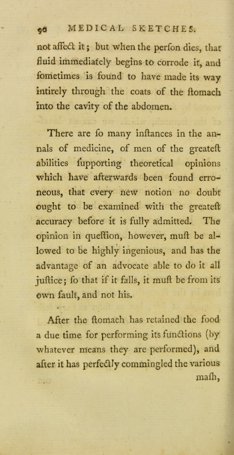 not alFe«3; it; but when the perfon dies, that fluid immediately begins to corrode it, and fometimes is found’ to have made its way intirely through' the coats of the ftomach into the cavity of the abdomen. There are fo many inftances in the an- nals of medicine, of men of the greateft abilities fupporting theoretical opinions which have afterwards been found erro- neous, that every new notion no doubt ought to be examined with the greateft accuracy before it is fully admitted. The opinion in queftion, however, muft be al- lowed to be highly ingenious, and has the advantage of an advocate able to do it all juftice; fo' that If it falls, it muft be from its' own fault, and not his. i ' ' After the ftomach has retained the food a due time for performing its fundtions (by whatever means they are performed), and after it has perfedly commingled the various mafli,