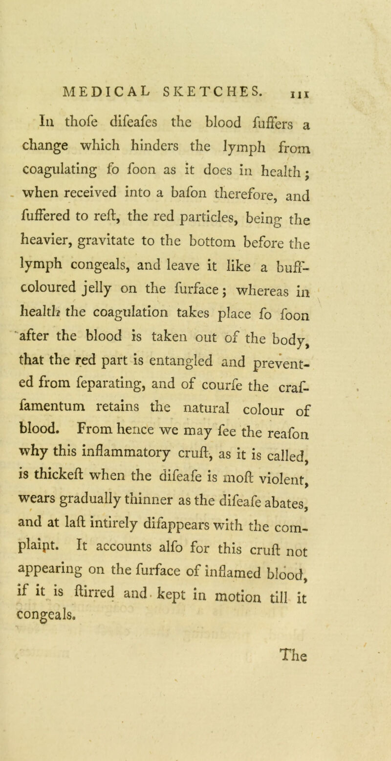 \ Ill thofe difeafes the blood fufFers a change which hinders the lymph from / coagulating fo foon as it does in health: - when received into a bafon therefore, and fuffered to reft, the red particles, being the heavier, gravitate to the bottom before the lymph congeals, and leave it like a bufi- coloured jelly on the furface j whereas in health the coagulation takes place fo foon 'after the blood is taken out of the body, that the red part is entangled and prevent- ed from feparating, and of courfe the craf- famentum retains the natural colour of blood. From hence we may fee the reafon why this inflammatory cruft-, as it is called, is thickeft when the difeafe is moft violent, wears gradually thinner as the difeafe abates, and at laft intirely difappears with the com- plaipt. It accounts alfo for this cruft not appearing on the furface of inflamed blood, if It is ftirred and. kept in motion till it congeals.