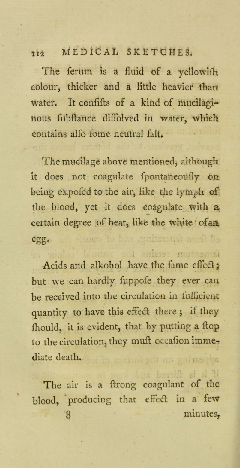 The ferum is a fluid of a yellowifli colour, thicker and a little heavier than water. It confifts of a kind of mucilagi- nous fubftance diflblved in water, which contains alfo fome neutral fait. c The mucilage above mentioned^ although it does not coagulate fpontaneoufly on being expofed to the air, like the lymph of the blood, yet It does coagulate with a certain degree of heat, like the white • ofaa .egg. ■ ■ '■ ’ '.I Acids and alkohol have the fame effed; but we can hardly fuppofe they ever can be received into the circulation in fufficient quantity to have this effe£l there j if they fhould, it is evident, that by putting a flop ^ ■ » to the circulation, they mull occafion imme- diate death,. ; 1 t The air is a ftrong coagulant of the blood, producing that efie£I in a few '8 minutes,