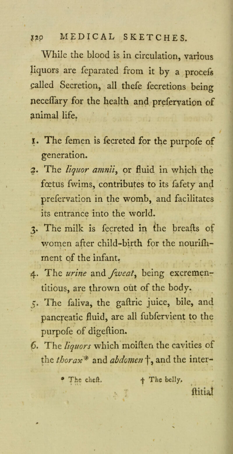 While the blood is in circulation, various liquors are feparated from it by a .procefs palled Secretion, all thefe fecretions being necelTary for the health and preferyation of finimal life, 1. The femen is fecreted for the purpofe of generation. 2. The liquor amnii^ or fluid in which the foetus fwims, contributes to its fafety and prefervation in the wonib, and facilitates its entrance into the world. The milk is fecreted in the breafts of I . * • • women after child-birth for the nourifli- I ment of the infant. 4. The urine and fweat^ being excremenr *« titious, are thrown out of the body. 5. The faliva, the gaftric juice, bile, and pancreatic fluid, are all fubfervient to the purpofe of digeftion. 6. The liquors which moiften the cavities, of the thorax'^ and abdomen f, and the inter- • The cheft. + The belly. ftitlal