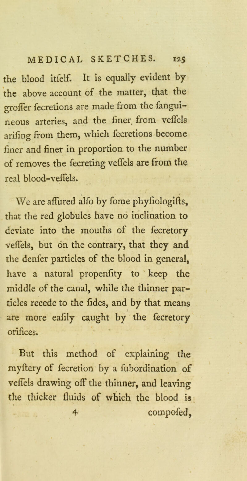 the blood itfelf. It is equally evident by the above account of the matter, that the grofler fecretions are made from the fangui- neous arteries, and the finer from veflels arifing from them, which fecretions become finer and finer in proportion to the number of removes the fecreting veflels are from the real blood-veflels. t • We are afTured alfo by forae phyfiologifts, that the red globules have no inclination to deviate Into the mouths of the fecretory veflels, but on the contrary, that they and the denfer particles of the blood in general, have a natural propenfity to ' keep the middle of the canal, while the thinner par- ticles recede to the fides, and by that means are more eafily caught by the fecretory orifices. I ' But this method of explaining the myftery of fecretion by a fubordination of veflels drawing off the thinner, and leaving the thicker fluids of which the blood is- 4 compofed,