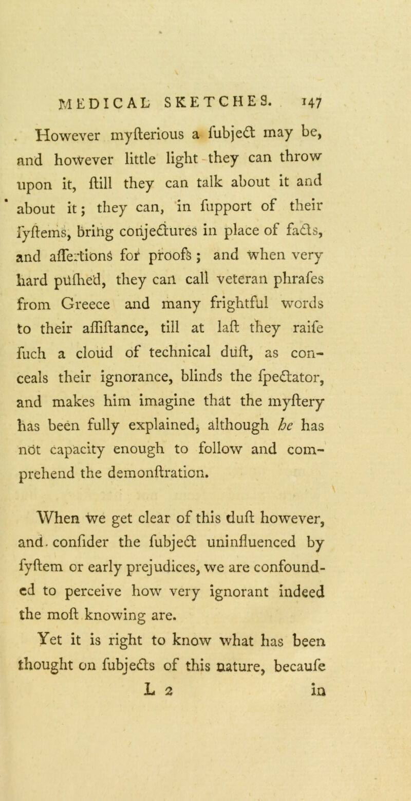 However myfterious a fubjedt may be, and however little light-they can throw upon it, ftill they can talk about it and about it; they can, 'in fupport of their fyftems, bring corijediures in place of fadls, and affertionS for proofs; and when very hard pilflred, they can call veteran phrafes from Greece and many frightful words to their affiftance, till at laft they raife fuch a cloiid of technical diift, as con- \ ceals their Ignorance, blinds the fpe£lator, and makes him imagine th^t the myftery has been fully explainedj although he has ' not capacity enough to follow and com- prehend the demonftraticn* \ When we get clear of this duft however, and.confider the fubjedt uninfluenced by fyftem or early prejudices, we are confound- ed to perceive how very ignorant indeed the moft knowing are. Yet it is right to know what has been thought on fubjedts of this nature, becaufe L 2 in