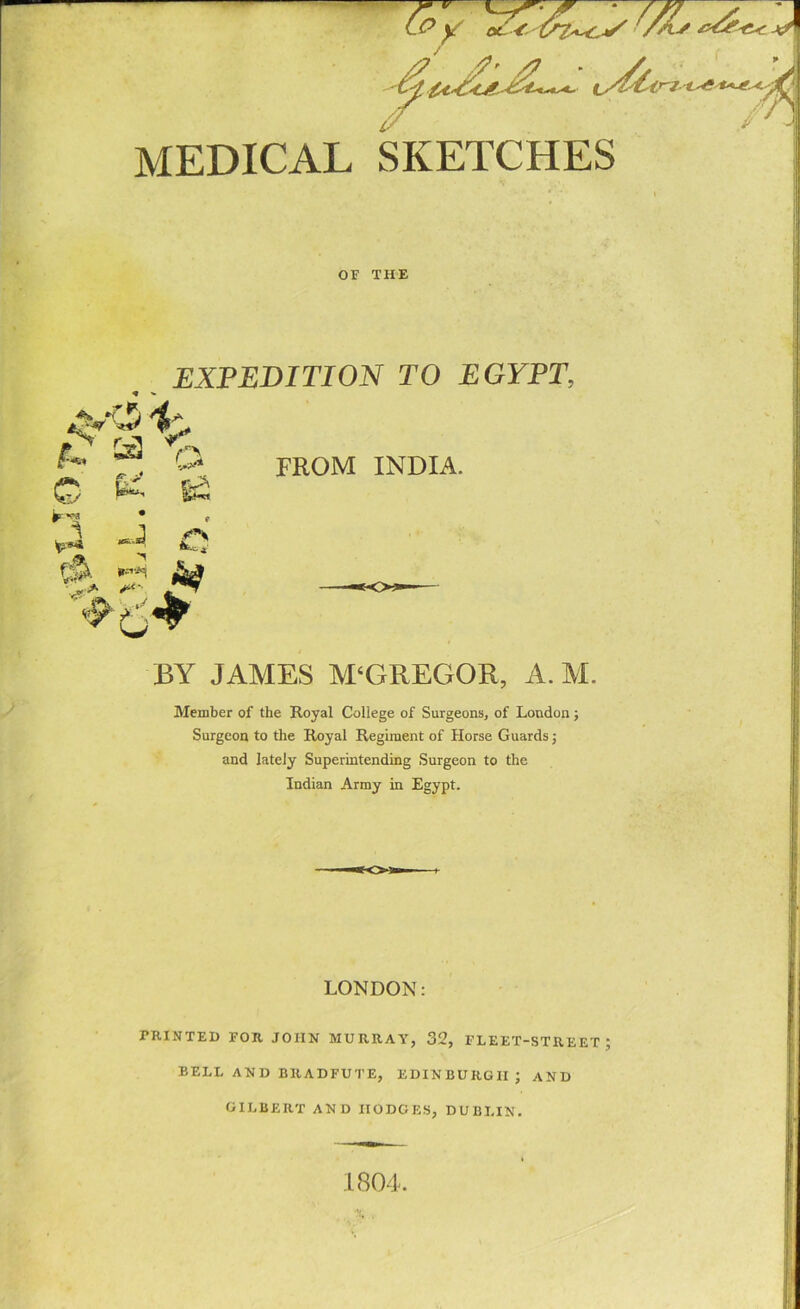 MEDICAL 1 SKETCHES OF THE EXPEDITION TO EGYPT, * » FROM INDIA. BY JAMES M‘GREGOR, A. M. Member of the Royal College of Surgeons, of London; Surgeon to the Royal Regiment of Horse Guards; and lately Superintending Surgeon to the Indian Army in Egypt. LONDON: PRINTED FOR JOHN MURRAY, 32, FLEET-STREET; BELL AND BRADFUTE, EDINBURGH; AND GILBERT AND IIODGES, DUBLIN. 1804.