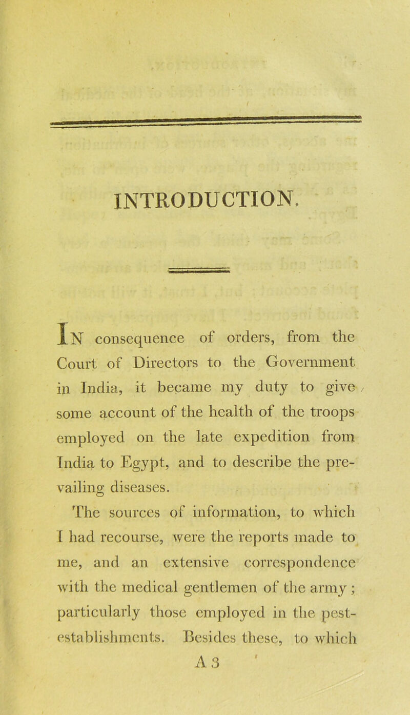 INTRODUCTION. In consequence of orders, from the Court of Directors to the Government in India, it became my duty to give some account of the health of the troops employed on the late expedition from India to Egypt, and to describe the pre- vailing diseases. The sources of information, to which I had recourse, were the reports made to me, and an extensive correspondence with the medical gentlemen of the army; particularly those employed in the pest- establisluncnts. Besides these, to which A 3