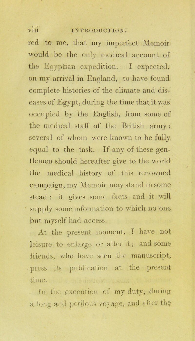 red to me, that my imperfect Memoir would be the only medical account of the Egyptian expedition. I expected, on my arrival in England, to have found complete histories of the climate and dis- eases of Egypt, during the time that it was occupied by the English, from some of the medical staff of the British army; several of whom were known to be fully equal to the task. If any of these gen- tlemen should hereafter give to the world the medical history of this renowned campaign, my Memoir may stand in some stead : it gives some facts and it will supply some information to which no one but. myself had access. At the present moment, I have not leisure to enlarge or alter it; and some friends, who have seen the manuscript, press its publication at the present time. In the execution of my duty, during a long and perilous voyage, and after the