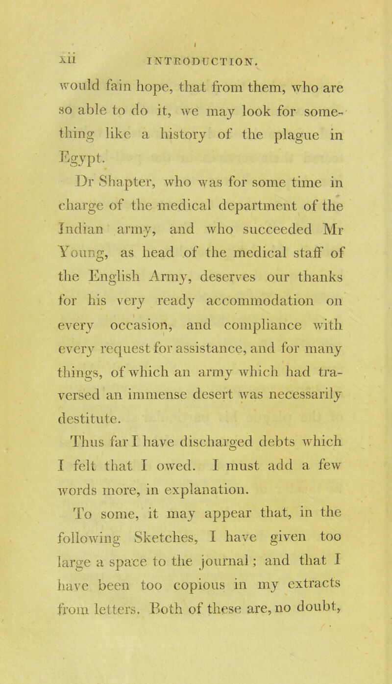 I ill INTRODUCTION, would fain hope, that from them, who are so able to do it, we may look for some- thing like a history of the plague in Egypt. Dr Shapt er, who was for some time in charge of the medical department of the Indian army, and who succeeded Mr Young, as head of the medical staff of the English Army, deserves our thanks for his very ready accommodation on i every occasion, and compliance with every request for assistance, and for many things, of which an army which had tra- versed an immense desert was necessarily destitute. Thus far 1 have discharged debts which I felt that I owed. I must add a few words more, in explanation. To some, it may appear that, in the following Sketches, I have given too large a space to the journal; and that I have been too copious in my extracts from letters. Both of these are, no doubt,