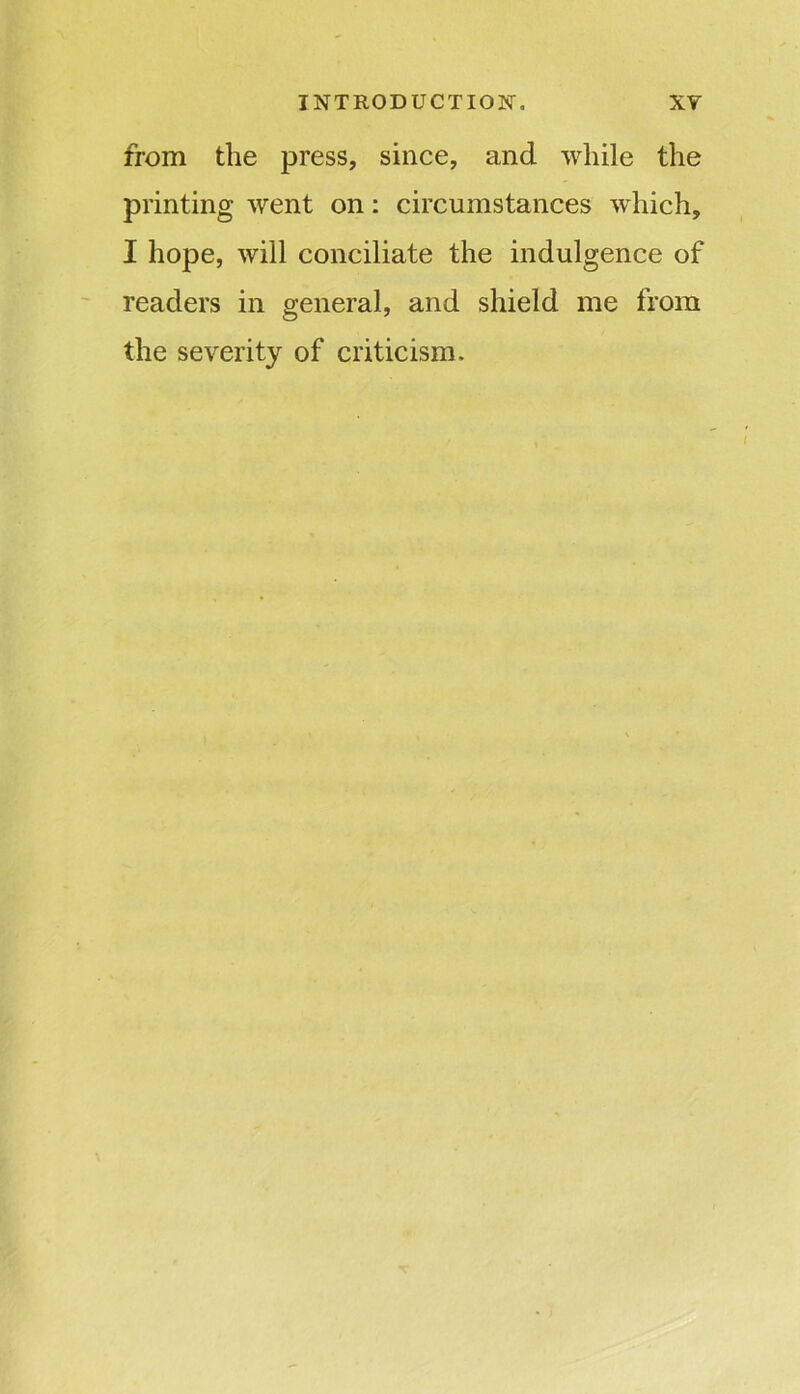 from the press, since, and while the printing went on: circumstances which, I hope, will conciliate the indulgence of readers in general, and shield me from the severity of criticism.