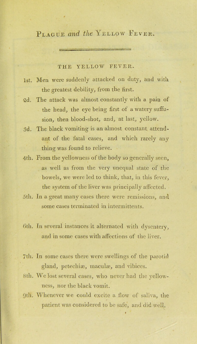 Plague and the Yellow Fever. THE YELLOW FEVER. 1st. Men were suddenly attacked on duty, and with, the greatest debility, from the first. 2d. The attack was almost constantly with a pain of the head, the eye being first of a watery suffu- sion, then blood-shot, and, at last, yellow. 3d. The black vomiting is an almost constant attend- ant of the fatal cases, and which rarely any thing was found to relieve. 4th. From the yellowness of the body so generally seen, as well as from the very unequal state of the bowels, we were led to think, that, in this fever, the system of the liver was principally affected. 5th. In a great many cases there were remissions, and some cases terminated in intermittents. 6th. In several instances it alternated with dysentery, and in some cases with affections of the liver. 7th. In some cases there were swellings of the parotid gland, petechiac, macula', and vibices. 8th. We lost several cases, who never had the yellow- ness, nor the black vomit. 9th. Whenever we could excite a flow of saliva, the patient was considered to be safe', and did well.