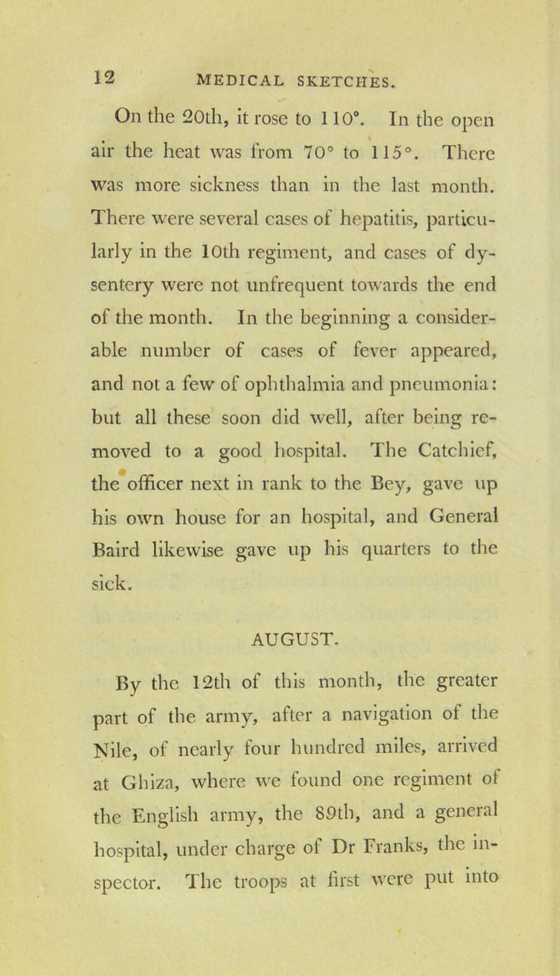 On the 20th, it rose to 110°. In the open air the heat was from 70° to 115°. There was more sickness than in the last month. There were several cases of hepatitis, particu- larly in the 10th regiment, and cases of dy- sentery were not unfrequent towards the end of the month. In the beginning a consider- able number of cases of fever appeared, and not a few of ophthalmia and pneumonia: but all these soon did well, after being re- moved to a good hospital. The Catchief, the officer next in rank to the Bey, gave up his own house for an hospital, and General Baird likewise gave up his quarters to the sick. AUGUST. By the 12th of this month, the greater part of the army, after a navigation of the Nile, of nearly four hundred miles, arrived at Ghiza, where we found one regiment of the English army, the 89th, and a general hospital, under charge of Dr Franks, the in- spector. The troops at first were put into