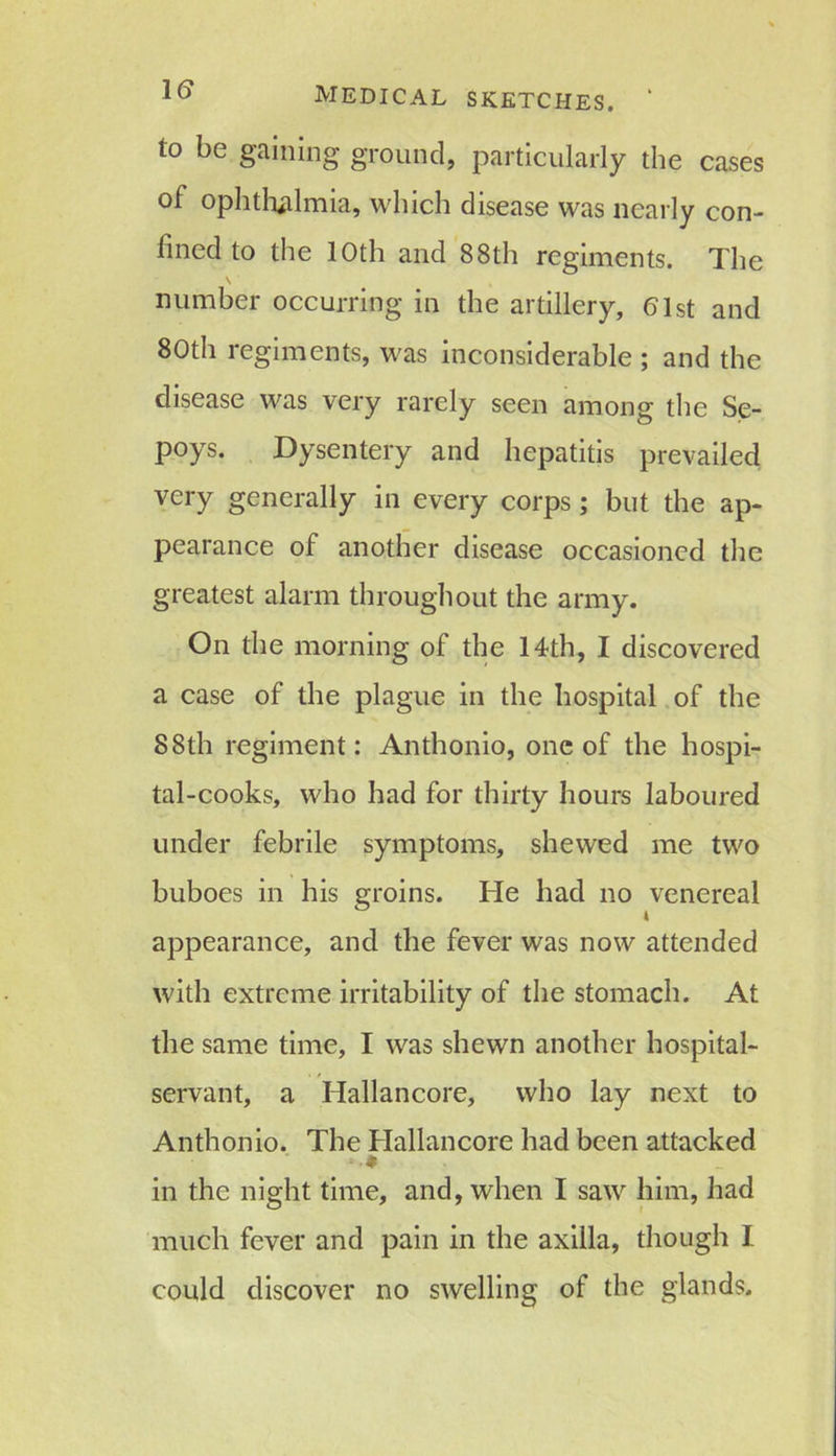 IS to be gaining ground, particularly the cases of ophthalmia, which disease was nearly con- fined to the 10th and 88th regiments. The \ number occurring in the artillery, 61st and 80th regiments, was inconsiderable ; and the disease was very rarely seen among the Se- poys. Dysentery and hepatitis prevailed very generally in every corps ; but the ap- pearance of another disease occasioned the greatest alarm throughout the army. On the morning of the 14th, I discovered a case of the plague in the hospital of the 88th regiment: Anthonio, one of the hospi- tal-cooks, who had for thirty hours laboured under febrile symptoms, shewed me two buboes in his groins. He had no venereal appearance, and the fever was now attended with extreme irritability of the stomach. At the same time, I was shewn another hospital- servant, a Hallancore, who lay next to Anthonio. The Hallancore had been attacked in the night time, and, when I saw him, had much fever and pain in the axilla, though I could discover no swelling of the glands.