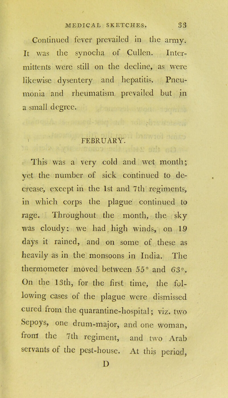 Continued fever prevailed in the army. It was the synocha of Cullen. Inter- mittents were still on the decline, as were likewise dysentery and hepatitis. Pneu- monia and rheumatism prevailed but in a small degree. ' FEBRUARY. i This was a very cold and wet month; yet the number of sick continued to de- crease, except in the 1st and 7 th regiments, in which corps the plague continued to rage. Throughout the month, the sky was cloudy: we had high winds, on 19 days it rained, and on some of these as heavily as in the monsoons in India. The thermometer moved between 55° and 63°. On the 13th, for the first time, the fol- lowing cases of the plague were dismissed cuied from the quarantine-hospital; viz. two Sepoys, one drum-major, and one woman, from the 7th regiment, and two Arab servants of the pest-house. At this period, D