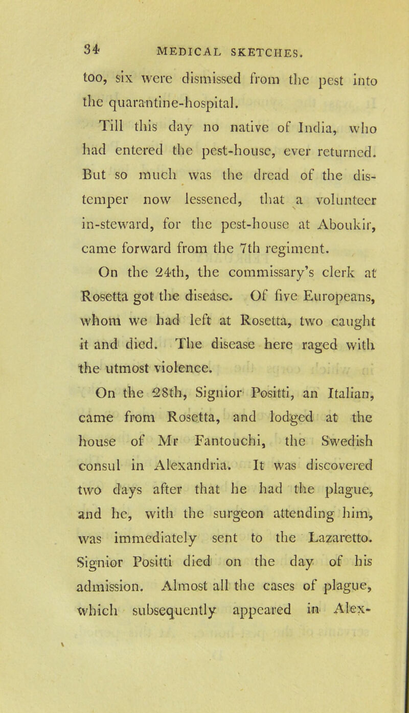 too, six were dismissed from the pest into the qu ara n tin e-hospita 1. Till this day no native of India, who had entered the pest-house, ever returned. But so much was the dread of the dis- temper now lessened, that a volunteer in-steward, for the pest-house at Aboukir, came forward from the 7th regiment. On the 24th, the commissary’s clerk at Rosetta got the disease. Of five Europeans, whom we had left at Rosetta, two caught it and died. The disease here raged with the utmost violence. On the 28th, Signior Positti, an Italian, came from Rosetta, and lodged at the house of Mr Fantouchi, the Swedish consul in Alexandria. It was discovered two days after that he had the plague, and he, with the surgeon attending him, was immediately sent to the Lazaretto. Signior Positti died on the day of his admission. Almost all the cases of plague, which subsequently appeared in Alex-