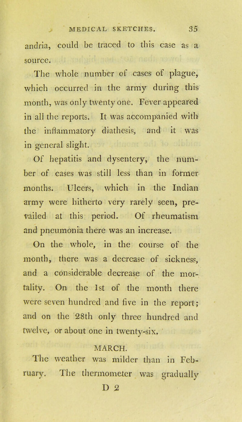 andria, could be traced to this case as a source. The whole number of cases of plague, which occurred in the army during this month, was only twenty one. Fever appeared in all the reports. It was accompanied with the inflammatory diathesis, and it was in general slight. Of hepatitis and dysentery, the num- ber of cases was still less than in former months. Ulcers, which in the Indian army were hitherto very rarely seen, pre- vailed at this period. Of rheumatism and pneumonia there was an increase. On the whole, in the course of the month, there was a decrease of sickness, and a considerable decrease of the mor- tality. On the 1st of the month there were seven hundred and five in the report; and on the 28th only three hundred and twelve, or about one in twenty-six. MARCH. The weather was milder than in Feb- ruary. The thermometer was gradually D 2