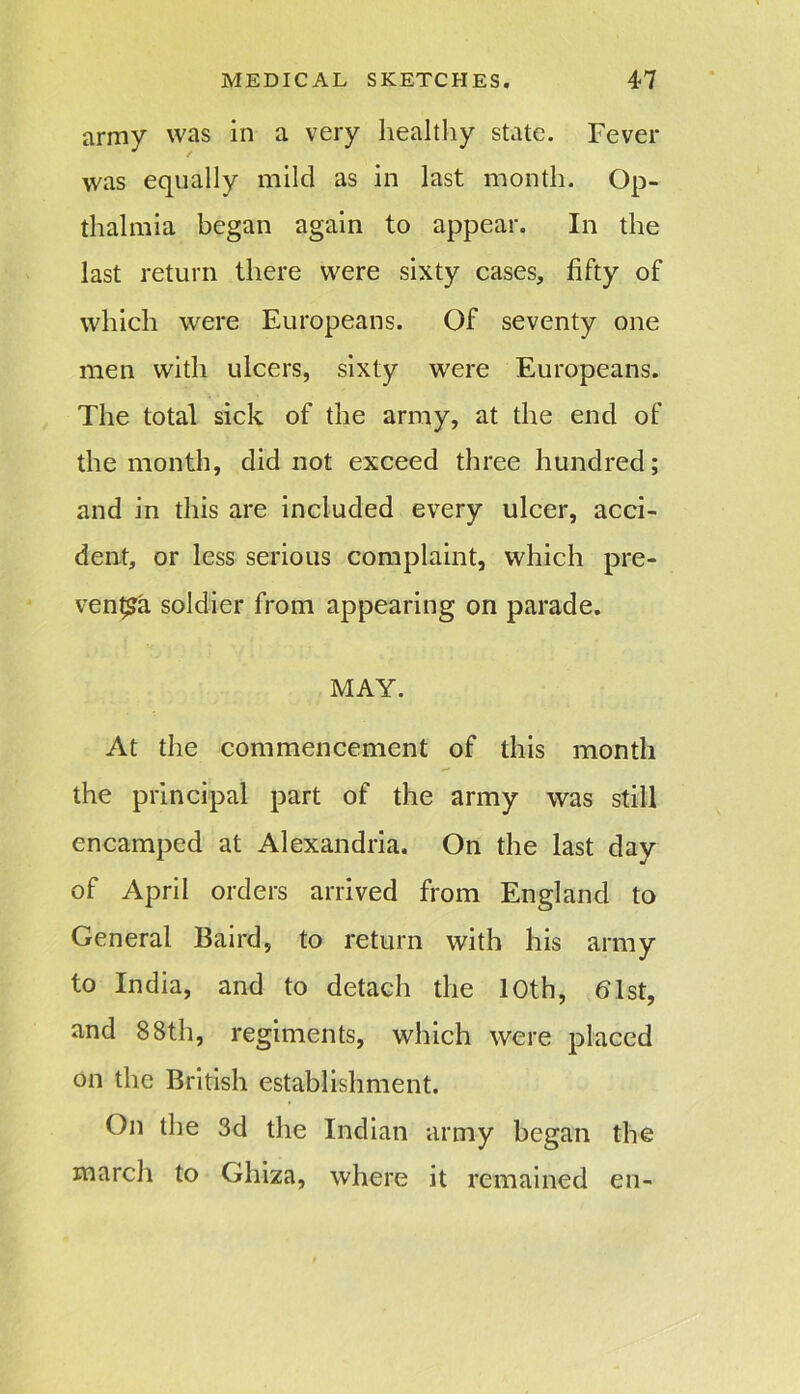 army was in a very healthy state. Fever was equally mild as in last month. Op- thalmia began again to appear. In the last return there were sixty cases, fifty of which were Europeans. Of seventy one men with ulcers, sixty were Europeans. The total sick of the army, at the end of the month, did not exceed three hundred; and in this are included every ulcer, acci- dent, or less serious complaint, which pre- vents soldier from appearing on parade. MAY. At the commencement of this month the principal part of the army was still encamped at Alexandria. On the last day of April orders arrived from England to General Baird, to return with his army to India, and to detach the 10th, 61st, and 88th, regiments, which were placed on the British establishment. On the 3d the Indian army began the inarch to Gliiza, where it remained en-